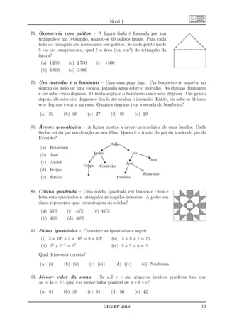 Nível 1

78. Geometria com palitos – A ﬁgura dada é formada por um
    triângulo e um retângulo, usando-se 60 palitos iguais. Para cada
    lado do triângulo são necessários seis palitos. Se cada palito mede
    5 cm de comprimento, qual é a área (em cm2 ) do retângulo da
    ﬁgura?
     (a) 1 200       (c) 2 700        (e) 4 500
     (b) 1 800       (d) 3 600

79. Um incêndio e o bombeiro – Uma casa pega fogo. Um bombeiro se mantém no
    degrau do meio de uma escada, jogando água sobre o incêndio. As chamas diminuem
    e ele sobe cinco degraus. O vento sopra e o bombeiro desce sete degraus. Um pouco
    depois, ele sobe oito degraus e ﬁca lá até acabar o incêndio. Então, ele sobe os últimos
    sete degraus e entra na casa. Quantos degraus tem a escada do bombeiro?

    (a) 25        (b) 26         (c) 27      (d) 28            (e) 29

80. Árvore genealógica – A ﬁgura mostra a árvore genealógica de uma família. Cada
    ﬂecha vai do pai em direção ao seu ﬁlho. Quem é o irmão do pai do irmão do pai de
    Evaristo?
                                             Adão
     (a) Francisco
                                   André                  Luís
     (b) José
                                                                        Jean
     (c) André                                          José
                             Felipe    Cristóvão
     (d) Felipe
                                                                   Francisco
     (e) Simão                                     Evaristo


81. Colcha quadrada – Uma colcha quadrada em branco e cinza é
    feita com quadrados e triângulos retângulos isósceles. A parte em
    cinza representa qual percentagem da colcha?
     (a) 36%       (c) 45%         (e) 60%
     (b) 40%       (d) 50%

82. Falsas igualdades – Considere as igualdades a seguir.
     (i) 3 × 106 + 5 × 102 = 8 × 108         (iii) 5 × 8 + 7 = 75
     (ii) 23 + 2−3 = 20                      (iv) 5 + 5 ÷ 5 = 2
    Qual delas está correta?

    (a) (i)       (b) (ii)       (c) (iii)        (d) (iv)        (e) Nenhuma

83. Menor valor da soma – Se a, b e c são números inteiros positivos tais que
    3a = 4b = 7c, qual é o menor valor possível de a + b + c?

    (a) 84        (b) 36         (c) 61      (d) 56            (e) 42


                                          OBMEP 2010                                     13
 
