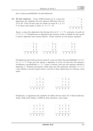 Soluções do Nível 1

     são as únicas possibilidades de preenchimento.

                                                                                                                                                                                                                                                                            1
201. Os três números – Como 13 983 termina em 3, a soma dos                                                                                                                                                                                                                              2
     algarismos das unidades dos três números diferentes deve ser
                                                                                                                                                                                                                                                                                         4
     13 ou 23. Como 23 não pode ser obtido na soma de 1, 2, 4 e
     7, só temos uma opção, a saber, 2 + 4 + 7 = 13 .                                                                                                                                                                                                                                    7
                                                                                                                                                                                                                                ....................................................................
                                                                                                                                                                                                                                 ....................................................................

                                                                                                                                                                                                                                      1            3             9            8            3

     Agora, a soma dos algarismos das dezenas deve ser 8 − 1 = 7 e, portanto, só pode ser
     1 + 2 + 4 = 7. Completamos os algarismos das dezenas, tendo o cuidado de não repetir
     o mesmo algarismo num mesmo número. Temos somente as três opções seguintes.


                                                          1                                                                                        1                                                                                         1
                                                          1            2                                                                           4            2                                                                            4            2
                                                          2            4                                                                           1            4                                                                            2            4
                                                          4            7                                                                           2            7                                                                            1            7
              ....................................................................
               ....................................................................                    ....................................................................
                                                                                                        ....................................................................                     ....................................................................
                                                                                                                                                                                                  ....................................................................

                   1 3                        9             8 3                                             1            3             9             8 3                                              1            3             9 8                        3


     Os algarismos das centenas devem somar 9, o que nos deixa duas possibilidades, 4+4+1
     ou 1 + 1 + 7. Como nas três opções o algarismo 4 ocorre em dois dos três números,
     escolhemos a possibilidade 1 + 1 + 7 para a centena, para que não apareça repetido o
     algarismo 4. Também precisamos cuidar para que não apareçam repetidos o 1 e o 7,
     o que elimina a terceira opção acima e nos leva a duas opções para as centenas, como
     segue.


                                                                                        1                                                                                                                       1
                                                                          7             1             2                                                                                           1             4             2
                                                                          1             2             4                                                                                           7             1             4
                                                                          1             4             7                                                                                           1             2             7
                                         .........................................................................
                                          ........................................................................                                               .........................................................................
                                                                                                                                                                  ........................................................................

                                              1            3              9           8             3                                                                 1            3             9             8             3


     Finalmente, os algarismos das unidades de milhar devem somar 13 e é fácil escolhê-los.
     Assim, Soﬁa pode chegar a 13 983 de duas maneiras, como segue.


                                                                                        1                                                                                                                       1
                                                            4             7             1             2                                                                             7             1             4             2
                                                            7             1             2             4                                                                             2             7             1             4
                                                            2             1             4             7                                                                             4             1             2             7
                                         .........................................................................
                                          ........................................................................                                               .........................................................................
                                                                                                                                                                  ........................................................................

                                              1            3              9           8             3                                                                 1            3             9             8             3




                                                                                                     OBMEP 2010                                                                                                                                                                              171
 