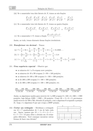 Soluções do Nível 1

      (iii) Se o numerador tem dois fatores de N, temos as seis frações

                          28 × 34 28 × 52 28 × 7 34 × 52 34 × 7                                                               52 × 7
                                 ; 4     ;      ;       ;                                                        e                    .
                          52 × 7   3 × 7 34 × 52 28 × 7 28 × 52                                                               28 × 34

      (iv) Se o numerador tem três fatores de N, temos as quatro frações

                         28 × 34 × 52           28 × 34 × 7          28 × 52 × 7                                  34 × 52 × 7
                                      ;                     ;                                        e                        .
                              7                     52                   34                                           28

                                                               28 × 34 × 52 × 7
      (v) Se o numerador é N, temos a fração                                    .
                                                                       1
      Assim, ao todo, temos dezesseis dessas frações irredutíveis.

210. Transformar em decimal – Temos:
              2        5    14 20      34       1
      (a) 7 ×   + 16 ×    =     +    =    = 11 + = 11,3333 . . .
              3        12    3     3    3       3
                   5              3        6      1
      (b) 5 − 2 ÷     =5− 2×         = 5 − = 4 − = 3, 8
                   3              5        5      5
                 2            2         2          5     10         1
      (c) 1 +      3 = 1+       3 = 1+ 8 = 1+2×      =1+       = 2 + = 2,25
              1 + 1+4       1+ 5        5
                                                   8      8         4


211. Uma sequência especial – Observe que:

        • os números de 1 a 9 ocupam nove posições;
        • os números de 10 a 99 ocupam 2 × 90 = 180 posições;
        • os números de 100 a 199 ocupam 3 × 100 = 300 posições;
        • os de 200 a 299 ocupam 3 × 100 = 300 posições;
        • os de 300 a 399 ocupam 3 × 100 = 300 posições; etc.


       100 , . . . 199 , 200 , . . . , 299 , 300 , . . . , 399 , 400 , . . . , 499 , 500 , . . . , 599 , 600 , . . . , 699
         3×100=300         3×100=300           3×100=300           3×100=300                     3×100=300                                           3×100=300


      Assim, os algarismos usados para escrever de 1 a 699 ocupam 9 + 180 + 6 × 300 = 1 989
      posições, logo faltam 2 009 − 1 989 = 20 posições. Como 20 = 3 × 6 + 2, precisamos
      ainda escrever de 700 a 706, obtendo 21 posições, com o algarismo 6 ocupando a posição
      21. Logo, é o algarismo 0 que que ocupa a 2009a posição.
                                                                                                        6                                                  7
                                                                                ..............................................................................................................
                                                                                .............................................................................................................
                                                                                ..                                                ..                                                         .
                                                                                                                                                                                             .
212. Cortar um retângulo – Dividimos o retângulo
                                                                                .
                                                                                .                                                 .
                                                                                                                                  .                                                          .
                                                                                .............................................................................................................. 1
                                                                                .
                                                                                .                                                 .
                                                                                                                                  .                                                          .
                                                                                                                                                                                             .
                                                                                                                                                                                             .
                                                                                .
                                                                                .                                                 .
                                                                                                                                  .
                                                                                                                                  .
                                                                                ..............................................................................................................
                                                                                                                                                                                             .
                                                                                                                                                                                             .
                                                                                .
                                                                                .
                                                                                ..                                                .
                                                                                                                                  ..                                                         .
                                                                                                                                                                                             .
                                                                                                                                                                                             .
                                                                                .
                                                                                .                                                 .
                                                                                                                                  .                                                          .
                                                                                                                                                                                             .
                                                                                .                                                 .                                                          .
     em 13 × 7 quadradinhos de 1 cm de lado cada
                                                                                .
                                                                                .
                                                                                .                                                 .
                                                                                                                                  .                                                          .
                                                                                                                                                                                             .
                                                                                                                                                                                             .
                                                                                                                                                                                             .2
                                                                                .
                                                                                .
                                                                                .                                                 .
                                                                                                                                  .
                                                                                                                                  .                                                          .
                                                                                                                                                                                             .
                                                                                                                                                                                             .
                                                                                .
                                                                                .
                                                                                .                                                 .
                                                                                                                                  .
                                                                                                                                  .                                                          .
                                                                                                                                                                                             .
                                                                                .
                                                                                .
                                                                                .                                                 .
                                                                                                                                  .
                                                                                                                                  .                                                          .
                                                                                                                                                                                             .
                                                                                                                                                                                             .
                                                                                .
                                                                                .                                                 .
                                                                                                                                  .                                                          .
                                                                                                                                                                                             .
     um. Agora, usamos que 13 = 1 + 3 + 4 + 5 =
                                                                                .
                                                                                .............................................................................................................
                                                                                 .                                                 .                                                         .
                                                                                                                                                                                             .
                                                                                ..............................................................................................................
                                                                                .                                                                                                            .
                                                                                .
                                                                                .
                                                                                .
                                                                                .                                                                                                            .1
                                                                                                                                                                                             .
                                                                                                                                                                                             .
                                                                                                                                                                                             .
                                                                                .
                                                                                .
                                                                                .                                                                                                            .
                                                                                                                                                                                             .
                                                                                                                                                                                             .
                                                                                .
                                                                                .............................................................................................................
                                                                                 .      ..                       .                                 .                                         .
                                                                                                                                                                                             .
                                                                                ..............................................................................................................
     6 + 7 = 0 + 13 para obter a divisão em 13 retân-
                                                                                .
                                                                                .
                                                                                .       .
                                                                                        .                        .
                                                                                                                 .
                                                                                                                 .                                 .
                                                                                                                                                   .
                                                                                                                                                   .                                         .
                                                                                                                                                                                             .
                                                                                                                                                                                             .
                                                                                .
                                                                                .
                                                                                .       .
                                                                                        .                        .
                                                                                                                 .                                 .
                                                                                                                                                   .                                         .
                                                                                                                                                                                             .
                                                                                                                                                                                             .
                                                                                .       .                        .                                 .                                         .
                                                                                                                                                                                             .2
                                                                                .
                                                                                .
                                                                                .       .
                                                                                        .
                                                                                        .                        .
                                                                                                                 .
                                                                                                                 .                                 .
                                                                                                                                                   .
                                                                                                                                                   .                                         .
                                                                                                                                                                                             .
                                                                                                                                                                                             .
                                                                                .
                                                                                .
                                                                                .       .
                                                                                        .
                                                                                        .                        .
                                                                                                                 .
                                                                                                                 .                                 .
                                                                                                                                                   .
                                                                                                                                                   .                                         .
                                                                                                                                                                                             .
                                                                                .       .                        .                                 .                                         .
     gulos diferentes. Você consegue encontrar outras
                                                                                .
                                                                                .       .
                                                                                        .                        .
                                                                                                                 .                                 .
                                                                                                                                                   .                                         .
                                                                                                                                                                                             .
                                                                                .
                                                                                .       .
                                                                                        .                        .
                                                                                                                 .                                 .
                                                                                                                                                   .                                         .
                                                                                                                                                                                             .
                                                                                ..............................................................................................................
                                                                                        .                        .                                 .
                                                                                .
                                                                                .                                .                                                                           .
                                                                                                                                                                                             .
                                                                                .............................................................................................................
                                                                                ..       .                       .                                 .                                         .
                                                                                ............................................................................................................. 1
                                                                                .
                                                                                .       .
                                                                                        .                        .
                                                                                                                 .                                 .
                                                                                                                                                   .                                         .
                                                                                                                                                                                             .
                                                                                                                                                                                             .
                                                                                .
                                                                                .
                                                                                .       .
                                                                                        .
                                                                                        .                        .
                                                                                                                 .
                                                                                                                 .                                 .
                                                                                                                                                   .
                                                                                                                                                   .                                         .
                                                                                                                                                                                             .
                                                                                                                                                                                             .
     formas de fazer essa divisão?
                                                                                .       .                        .
                                                                                                                 .                                 .
                                                                                                                                                   .
                                                                                                                                                   .                                         .
                                                                                                                                                                                             .
                                                                                ..............................................................................................................
                                                                                        .                                                                                                    .
                                                                                ..       .                       .
                                                                                    1               3                             4                                  5



176                                               OBMEP 2010
 