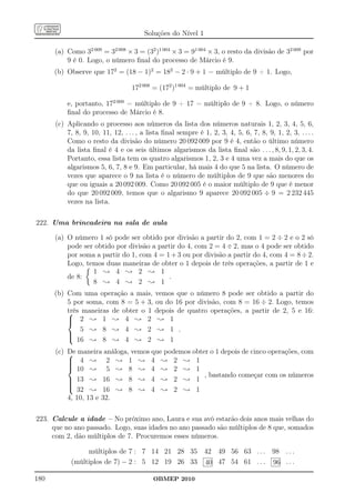 Soluções do Nível 1

      (a) Como 32 009 = 32 008 × 3 = (32 )1 004 × 3 = 91 004 × 3, o resto da divisão de 32 009 por
          9 é 0. Logo, o número ﬁnal do processo de Márcio é 9.
      (b) Observe que 172 = (18 − 1)2 = 182 − 2 · 9 + 1 = múltiplo de 9 + 1. Logo,

                                   172 008 = (172 )1 004 = múltiplo de 9 + 1

          e, portanto, 172 009 = múltiplo de 9 + 17 = múltiplo de 9 + 8. Logo, o número
          ﬁnal do processo de Márcio é 8.
      (c) Aplicando o processo aos números da lista dos números naturais 1, 2, 3, 4, 5, 6,
          7, 8, 9, 10, 11, 12, . . . , a lista ﬁnal sempre é 1, 2, 3, 4, 5, 6, 7, 8, 9, 1, 2, 3, . . . .
          Como o resto da divisão do número 20 092 009 por 9 é 4, então o último número
          da lista ﬁnal é 4 e os seis últimos algarismos da lista ﬁnal são . . . , 8, 9, 1, 2, 3, 4.
          Portanto, essa lista tem os quatro algarismos 1, 2, 3 e 4 uma vez a mais do que os
          algarismos 5, 6, 7, 8 e 9. Em particular, há mais 4 do que 5 na lista. O número de
          vezes que aparece o 9 na lista é o número de múltiplos de 9 que são menores do
          que ou iguais a 20 092 009. Como 20 092 005 é o maior múltiplo de 9 que é menor
          do que 20 092 009, temos que o algarismo 9 aparece 20 092 005 ÷ 9 = 2 232 445
          vezes na lista.

222. Uma brincadeira na sala de aula

      (a) O número 1 só pode ser obtido por divisão a partir do 2, com 1 = 2 ÷ 2 e o 2 só
          pode ser obtido por divisão a partir do 4, com 2 = 4 ÷ 2, mas o 4 pode ser obtido
          por soma a partir do 1, com 4 = 1 + 3 ou por divisão a partir do 4, com 4 = 8 ÷ 2.
          Logo, temos duas maneiras de obter o 1 depois de três operações, a partir de 1 e
                  1 ; 4 ; 2 ; 1
          de 8:                             .
                  8 ; 4 ; 2 ; 1
      (b) Com uma operação a mais, vemos que o número 8 pode ser obtido a partir do
          5 por soma, com 8 = 5 + 3, ou do 16 por divisão, com 8 = 16 ÷ 2. Logo, temos
          três maneiras de obter o 1 depois de quatro operações, a partir de 2, 5 e 16:
          
           2 ; 1 ; 4 ; 2 ; 1
          
              5 ; 8 ; 4 ; 2 ; 1 .
          
           16 ; 8 ; 4 ; 2 ; 1

      (c)  maneira análoga, vemos que podemos obter o 1 depois de cinco operações, com
          De
           4 ; 2 ; 1 ; 4 ; 2 ; 1
          
          
           10 ; 5 ; 8 ; 4 ; 2 ; 1
                                                   , bastando começar com os números
           13 ; 16 ; 8 ; 4 ; 2 ; 1
          
          
           32 ; 16 ; 8 ; 4 ; 2 ; 1
          4, 10, 13 e 32.

223. Calcule a idade – No próximo ano, Laura e sua avó estarão dois anos mais velhas do
     que no ano passado. Logo, suas idades no ano passado são múltiplos de 8 que, somados
     com 2, dão múltiplos de 7. Procuremos esses números.

                 múltiplos de 7 : 7 14 21 28 35 42 49 56 63 . . . 98 . . .
            (múltiplos de 7) − 2 : 5 12 19 26 33 40 47 54 61 . . . 96 . . .

180                                        OBMEP 2010
 