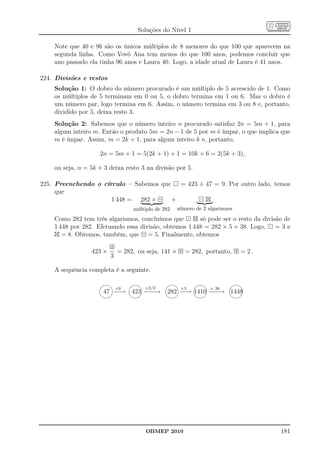 Soluções do Nível 1

    Note que 40 e 96 são os únicos múltiplos de 8 menores do que 100 que aparecem na
    segunda linha. Como Vovó Ana tem menos do que 100 anos, podemos concluir que
    ano passado ela tinha 96 anos e Laura 40. Logo, a idade atual de Laura é 41 anos.

224. Divisões e restos
    Solução 1: O dobro do número procurado é um múltiplo de 5 acrescido de 1. Como
    os múltiplos de 5 terminam em 0 ou 5, o dobro termina em 1 ou 6. Mas o dobro é
    um número par, logo termina em 6. Assim, o número termina em 3 ou 8 e, portanto,
    dividido por 5, deixa resto 3.
    Solução 2: Sabemos que o número inteiro n procurado satisfaz 2n = 5m + 1, para
    algum inteiro m. Então o produto 5m = 2n − 1 de 5 por m é ímpar, o que implica que
    m é ímpar. Assim, m = 2k + 1, para algum inteiro k e, portanto,

                    2n = 5m + 1 = 5(2k + 1) + 1 = 10k + 6 = 2(5k + 3),

    ou seja, n = 5k + 3 deixa resto 3 na divisão por 5.

225. Preenchendo o círculo – Sabemos que = 423 ÷ 47 = 9. Por outro lado, temos
     que
                      1 448 = 282 × ⊟ +        ⊡⊠
                                 múltiplo de 282   número de 2 algarismos
    Como 282 tem três algarismos, concluímos que ⊡ ⊠ só pode ser o resto da divisão de
    1 448 por 282. Efetuando essa divisão, obtemos 1 448 = 282 × 5 + 38. Logo, ⊡ = 3 e
    ⊠ = 8. Obtemos, também, que ⊟ = 5. Finalmente, obtemos
                         ⊞
                 423 ×     = 282, ou seja, 141 × ⊞ = 282, portanto, ⊞ = 2 .
                         3

    A sequência completa é a seguinte.

                                                               
                          ×9         ×2/3           ×5          + 38
                      47 − → 423 − −
                          −       −→          282 − → 1410 − −
                                                   −        − → 1448
                                                               




                                      OBMEP 2010                                  181
 