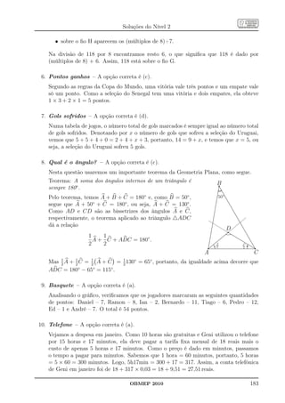 Soluções do Nível 2

      • sobre o ﬁo H aparecem os (múltiplos de 8)+7.

   Na divisão de 118 por 8 encontramos resto 6, o que signiﬁca que 118 é dado por
   (múltiplos de 8) + 6. Assim, 118 está sobre o ﬁo G.

 6. Pontos ganhos – A opção correta é (c).
   Segundo as regras da Copa do Mundo, uma vitória vale três pontos e um empate vale
   só um ponto. Como a seleção do Senegal tem uma vitória e dois empates, ela obteve
   1 × 3 + 2 × 1 = 5 pontos.

 7. Gols sofridos – A opção correta é (d).
   Numa tabela de jogos, o número total de gols marcados é sempre igual ao número total
   de gols sofridos. Denotando por x o número de gols que sofreu a seleção do Uruguai,
   vemos que 5 + 5 + 4 + 0 = 2 + 4 + x + 3, portanto, 14 = 9 + x, e temos que x = 5, ou
   seja, a seleção do Uruguai sofreu 5 gols.

 8. Qual é o ângulo? – A opção correta é (c).
   Nesta questão usaremos um importante teorema da Geometria Plana, como segue.
   Teorema: A soma dos ângulos internos de um triângulo é        B
   sempre 180◦ .
   Pelo teorema, temos A + B + C = 180◦ e, como B = 50◦ ,             50º
   segue que A + 50◦ + C = 180◦ , ou seja, A + C = 130◦ .
   Como AD e CD são as bissetrizes dos ângulos A e C,
   respectivamente, o teorema aplicado ao triângulo △ADC
   dá a relação
                                                                            D
                   1    1
                     A + C + ADC = 180◦ .
                   2    2                                            8
                                                                      µ
                                                                      A
                                                                      2
                                                                                µ
                                                                                C
                                                                                2
                                                                                8


                                                                 A                   C
   Mas 1 A + 2 C = 1 A + C = 2 130◦ = 65◦ , portanto, da igualdade acima decorre que
       2
             1
                   2
                             1

   ADC = 180◦ − 65◦ = 115◦ .

 9. Basquete – A opção correta é (a).
   Analisando o gráﬁco, veriﬁcamos que os jogadores marcaram as seguintes quantidades
   de pontos: Daniel – 7, Ramon – 8, Ian – 2, Bernardo – 11, Tiago – 6, Pedro – 12,
   Ed – 1 e André – 7. O total é 54 pontos.

10. Telefone – A opção correta é (a).
   Vejamos a despesa em janeiro. Como 10 horas são gratuitas e Geni utilizou o telefone
   por 15 horas e 17 minutos, ela deve pagar a tarifa ﬁxa mensal de 18 reais mais o
   custo de apenas 5 horas e 17 minutos. Como o preço é dado em minutos, passamos
   o tempo a pagar para minutos. Sabemos que 1 hora = 60 minutos, portanto, 5 horas
   = 5 × 60 = 300 minutos. Logo, 5h17min = 300 + 17 = 317. Assim, a conta telefônica
   de Geni em janeiro foi de 18 + 317 × 0,03 = 18 + 9,51 = 27,51 reais.

                                   OBMEP 2010                                       183
 