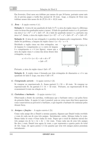 Soluções do Nível 2

      Em fevereiro, Geni usou seu telefone por menos do que 10 horas, portanto nesse mês
      ela só precisa pagar a tarifa ﬁxa mensal de 18 reais. Logo, a despesa de Geni com
      telefone nesses dois meses foi de 27,51+18 = 45,51 reais.

 11. Área – A opção correta é (e).
      Solução 1: A área de um quadrado de lado l é l2 e a área da região cinza é a diferença
      entre as áreas dos quadrados maior e menor. O lado do quadrado maior é a+b, portanto
      sua área é (a + b)2 = a2 + 2ab + b2 . Já o lado do quadrado menor é a, portanto sua
      área é a2 . Assim, a área da região cinza é (a + b)2 − a2 = a2 + 2ab + b2 − a2 = 2ab + b2 .
      Solução 2: A área de um retângulo é o produto da largura pelo comprimento. Pelos
      dados do problema, a largura da região cinza é (a + b) − a = b.
      Dividindo a região cinza em dois retângulos, um             área           área     (    )
      de largura b e comprimento a e o outro de largura
      b e comprimento a + b (ver ﬁgura), vemos que a
      área da região cinza é a soma das áreas desses dois         (
      retângulos, ou seja,

               a × b + b × (a + b) = ab + ab + b2
                                   = 2ab + b2 .


      Portanto, a área da região cinza é 2ab + b2 .
      Solução 3: A região cinza é formada por dois retângulos de dimensões a × b e um
      quadrado de lado b. Logo, sua área é 2ab + b2 .

 12. Comprando sorvete – A opção correta é (d).
      Se comprar no supermercado A, Joana gastará 2 × 24 = 48 reais. Se comprar no
      supermercado B, ela gastará 3 × 14 = 42 reais. Portanto, no supermercado B ela
      economizará 6 reais em relação ao A.

 13. Cartolina e barbante – A opção correta é (e).
      Observando a frente da cartolina, veriﬁcamos que o barbante entra e sai pelos furos
      da primeira linha. A opção (e) não é possível, pois no verso esses dois furos aparecem
      como consecutivos ao percorrer o barbante, o que impede o barbante de continuar pelos
      demais furos.

 14. Amigos e frações – A opção correta é (b).
      Como cada amigo deu a Daniel a mesma quantia, digamos que Daniel tenha recebido
      x reais de cada um de seus três amigos. Inicialmente, então, Adriano tinha 5x reais,
      Bruno tinha 4x reais e César tinha 3x reais. Segue que o total de dinheiro inicial dos
      três amigos era de 5x + 4x + 3x = 12x reais. Como cada um de seus três amigos
      lhe deu x reais, Daniel tem agora 3x reais, o que representa a quarta parte do total
      de 12x. Logo, ele agora possui 1/4 da quantia que seus três amigos juntos possuíam
      inicialmente.

184                                      OBMEP 2010
 