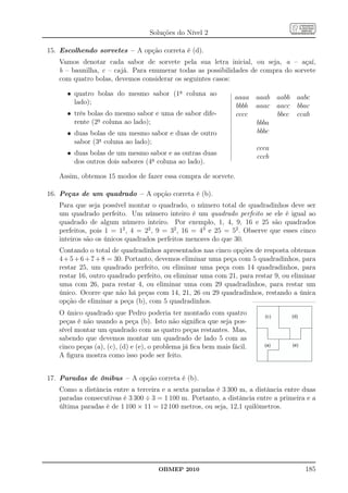 Soluções do Nível 2

15. Escolhendo sorvetes – A opção correta é (d).
   Vamos denotar cada sabor de sorvete pela sua letra inicial, ou seja, a – açaí,
   b – baunilha, c – cajá. Para enumerar todas as possibilidades de compra do sorvete
   com quatro bolas, devemos considerar os seguintes casos:

      • quatro bolas do mesmo sabor (1a coluna ao
                                                                aaaa aaab aabb       aabc
        lado);
                                                                bbbb aaac aacc       bbac
      • três bolas do mesmo sabor e uma de sabor dife-          cccc      bbcc       ccab
        rente (2a coluna ao lado);                                   bbba
      • duas bolas de um mesmo sabor e duas de outro                 bbbc
        sabor (3a coluna ao lado);
                                                                        ccca
      • duas bolas de um mesmo sabor e as outras duas                   cccb
        dos outros dois sabores (4a coluna ao lado).

   Assim, obtemos 15 modos de fazer essa compra de sorvete.

16. Peças de um quadrado – A opção correta é (b).
   Para que seja possível montar o quadrado, o número total de quadradinhos deve ser
   um quadrado perfeito. Um número inteiro é um quadrado perfeito se ele é igual ao
   quadrado de algum número inteiro. Por exemplo, 1, 4, 9, 16 e 25 são quadrados
   perfeitos, pois 1 = 12 , 4 = 22 , 9 = 32 , 16 = 43 e 25 = 52 . Observe que esses cinco
   inteiros são os únicos quadrados perfeitos menores do que 30.
   Contando o total de quadradinhos apresentados nas cinco opções de resposta obtemos
   4 + 5 + 6 + 7 + 8 = 30. Portanto, devemos eliminar uma peça com 5 quadradinhos, para
   restar 25, um quadrado perfeito, ou eliminar uma peça com 14 quadradinhos, para
   restar 16, outro quadrado perfeito, ou eliminar uma com 21, para restar 9, ou eliminar
   uma com 26, para restar 4, ou eliminar uma com 29 quadradinhos, para restar um
   único. Ocorre que não há peças com 14, 21, 26 ou 29 quadradinhos, restando a única
   opção de eliminar a peça (b), com 5 quadradinhos.
   O único quadrado que Pedro poderia ter montado com quatro                (c )   (d)
   peças é não usando a peça (b). Isto não signiﬁca que seja pos-       (
   sível montar um quadrado com as quatro peças restantes. Mas,
   sabendo que devemos montar um quadrado de lado 5 com as
   cinco peças (a), (c), (d) e (e), o problema já ﬁca bem mais fácil.       (a)    (e)

   A ﬁgura mostra como isso pode ser feito.


17. Paradas de ônibus – A opção correta é (b).
   Como a distância entre a terceira e a sexta paradas é 3 300 m, a distância entre duas
   paradas consecutivas é 3 300 ÷ 3 = 1 100 m. Portanto, a distância entre a primeira e a
   última paradas é de 1 100 × 11 = 12 100 metros, ou seja, 12,1 quilômetros.




                                     OBMEP 2010                                          185
 