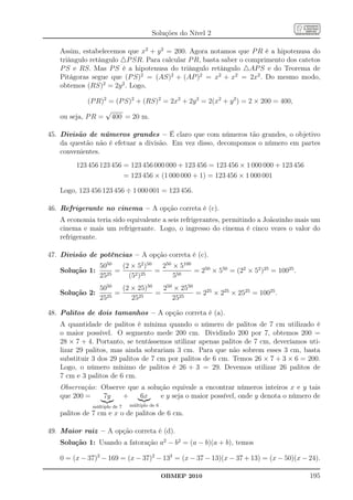 Soluções do Nível 2

   Assim, estabelecemos que x2 + y 2 = 200. Agora notamos que P R é a hipotenusa do
   triângulo retângulo △P SR. Para calcular P R, basta saber o comprimento dos catetos
   P S e RS. Mas P S é a hipotenusa do triângulo retângulo △AP S e do Teorema de
   Pitágoras segue que (P S)2 = (AS)2 + (AP )2 = x2 + x2 = 2x2 . Do mesmo modo,
   obtemos (RS)2 = 2y 2 . Logo,

            (P R)2 = (P S)2 + (RS)2 = 2x2 + 2y 2 = 2(x2 + y 2 ) = 2 × 200 = 400,
                  √
   ou seja, P R = 400 = 20 m.

45. Divisão de números grandes – É claro que com números tão grandes, o objetivo
    da questão não é efetuar a divisão. Em vez disso, decompomos o número em partes
    convenientes.
        123 456 123 456 = 123 456 000 000 + 123 456 = 123 456 × 1 000 000 + 123 456
                        = 123 456 × (1 000 000 + 1) = 123 456 × 1 000 001

   Logo, 123 456 123 456 ÷ 1 000 001 = 123 456.

46. Refrigerante no cinema – A opção correta é (c).
   A economia teria sido equivalente a seis refrigerantes, permitindo a Joãozinho mais um
   cinema e mais um refrigerante. Logo, o ingresso do cinema é cinco vezes o valor do
   refrigerante.

47. Divisão de potências – A opção correta é (c).
                5050   (2 × 52 )50   250 × 5100
   Solução 1:        =             =            = 250 × 550 = (22 × 52 )25 = 10025 .
                2525     (52 )25         550
                5050   (2 × 25)50   250 × 2550
   Solução 2:        =            =            = 225 × 225 × 2525 = 10025 .
                2525      2525         2525

48. Palitos de dois tamanhos – A opção correta é (a).
   A quantidade de palitos é mínima quando o número de palitos de 7 cm utilizado é
   o maior possível. O segmento mede 200 cm. Dividindo 200 por 7, obtemos 200 =
   28 × 7 + 4. Portanto, se tentássemos utilizar apenas palitos de 7 cm, deveríamos uti-
   lizar 29 palitos, mas ainda sobrariam 3 cm. Para que não sobrem esses 3 cm, basta
   substituir 3 dos 29 palitos de 7 cm por palitos de 6 cm. Temos 26 × 7 + 3 × 6 = 200.
   Logo, o número mínimo de palitos é 26 + 3 = 29. Devemos utilizar 26 palitos de
   7 cm e 3 palitos de 6 cm.
   Observação: Observe que a solução equivale a encontrar números inteiros x e y tais
   que 200 =    7y   +     6x    e y seja o maior possível, onde y denota o número de
             múltiplo de 7   múltiplo de 6
   palitos de 7 cm e x o de palitos de 6 cm.

49. Maior raiz – A opção correta é (d).
   Solução 1: Usando a fatoração a2 − b2 = (a − b)(a + b), temos

   0 = (x − 37)2 − 169 = (x − 37)2 − 132 = (x − 37 − 13)(x − 37 + 13) = (x − 50)(x − 24).

                                             OBMEP 2010                                195
 