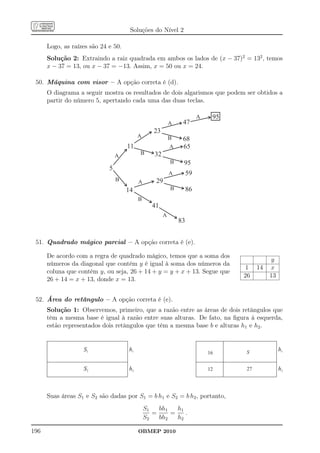 Soluções do Nível 2

      Logo, as raízes são 24 e 50.
      Solução 2: Extraindo a raiz quadrada em ambos os lados de (x − 37)2 = 132 , temos
      x − 37 = 13, ou x − 37 = −13. Assim, x = 50 ou x = 24.

 50. Máquina com visor – A opção correta é (d).
      O diagrama a seguir mostra os resultados de dois algarismos que podem ser obtidos a
      partir do número 5, apertando cada uma das duas teclas.

                                                                         A    95
                                                           A    47
                                                 23
                                          A                B    68
                                     11                    A    65
                                 A        B       32
                                                           B    95
                             5
                                                           A        59
                                 B        A       29
                                     14                    B        86
                                          B
                                                 41
                                                       A
                                                               83


 51. Quadrado mágico parcial – A opção correta é (e).

      De acordo com a regra de quadrado mágico, temos que a soma dos
                                                                                             y
      números da diagonal que contém y é igual à soma dos números da
                                                                                    1   14   x
      coluna que contém y, ou seja, 26 + 14 + y = y + x + 13. Segue que
                                                                                   26        13
      26 + 14 = x + 13, donde x = 13.


 52. Área do retângulo – A opção correta é (e).
      Solução 1: Observemos, primeiro, que a razão entre as áreas de dois retângulos que
      têm a mesma base é igual à razão entre suas alturas. De fato, na ﬁgura à esquerda,
      estão representados dois retângulos que têm a mesma base b e alturas h1 e h2 .


                   S1                h1                                            S
                                                                                                  h1
                                                                             16


                   S2                h2                                      12    27             h2



      Suas áreas S1 e S2 são dadas por S1 = b h1 e S2 = b h2 , portanto,
                                              S1   bh1   h1
                                                 =     =    .
                                              S2   bh2   h2

196                                       OBMEP 2010
 