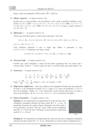 Soluções do Nível 2
                                               √         √
      Logo, o lado do quadrado IJKL mede           45 = 3 5 cm.

 54. Maior número – A opção correta é (d).
      Lembre que, se num produto, um dos fatores é zero, então o produto também é zero.
      Temos 2 × 0 × 2 006 = 0, 2 × 0 + 6 = 0 + 6 = 6, 2 + 0 × 2 006 = 2 + 0 = 2,
      2 × (0 + 6) = 2 × 6 = 12 e 2 006 × 0 + 0 × 6 = 0 + 0 = 0. Logo, o maior número é
      2 × (0 + 6) = 12.

 55. Operação ⊙ – A opção correta é (e).
      Temos que descobrir qual é a regra dessa operação. Note que

              2 ⊙ 4 = 10 = 2 × 4 + 2, 3 ⊙ 8 = 27 = 3 × 8 + 3, 4 ⊙ 27 = 112 = 4 × 27 + 4

      e 5 ⊙ 1 = 10 = 5 × 1 + 5.
      Uma hipótese plausível é que a regra               que   deﬁne   a   operação     ⊙    seja
      a ⊙ b = a × b + a. Segundo essa regra, temos

                     4 ⊙ (8 ⊙ 7) = 4 ⊙ (8 × 7 + 8) = 4 ⊙ 64 = 4 × 64 + 4 = 260.


 56. Terceiro lado – A opção correta é (e).
      Lembre que, num triângulo, a soma de dois lados quaisquer deve ser maior que o
      terceiro lado. Como 1 + 5 não é maior do que 7, o terceiro lado não pode medir 1 cm.

 57. Asterisco – A opção correta é (e).

                      1   ∗  3 2  ∗    3 2   ∗   25   ∗ − 25
                        =   − − =    −  +  =   −    =        .
                      6   24 8 3  24   8 3   24 24      24
              ∗ − 25  1  4
      Logo,          = =    , donde ∗ − 25 = 4, ou seja, ∗ = 29.
                24    6  24
 58. Expressões algébricas – Note que a ﬁgura é um retângulo formado por um quadrado
     de lado a e um retângulo de lados 1,5 e a. Logo, a2 é a área do quadrado e 1,5 a é a
     área do retângulo. Assim, a2 + 1,5 a representa a soma dessas duas áreas, ou seja, a
     área total da ﬁgura. Já 4 a + 3 = 3 a + 1,5 + a + 1,5 é o perímetro da ﬁgura.

 59. Faixa decorativa – A opção correta é (d).
      Solução 1: O comprimento da hipotenusa de cada um dos cinco
      triângulos retângulos isósceles da faixa mede 30 ÷ 5 = 6 cm. O
      quadrado formado por quatro desses triângulos tem lado igual a
      6 cm, portanto, sua área é 36 cm2 . Logo, cada um dos triângulos
      tem 36 ÷ 4 = 9 cm2 de área. Portanto, a área da parte sombreada
      mede 9 × 5 = 45 cm2 .
                                                                                      6 cm


      Solução 2: O comprimento da hipotenusa de cada um dos cinco triângulos retângulos
      isósceles da faixa mede 30 ÷ 5 = 6 cm. Denotando os catetos desses triângulos por x,

198                                     OBMEP 2010
 