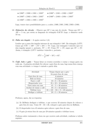 Soluções do Nível 2

      • 2 0002  2 000 × 2 001  2 0052       • 2 0002  2 001 × 2 002  2 0052
      • 2 0002  2 002 × 2 003  2 0052       • 2 0002  2 003 × 2 004  2 0052
      • 2 0002  2 004 × 2 005  2 0052

    Logo, temos cinco possibilidades para n, a saber, 2 000, 2 001, 2 002, 2 003 e 2 004.


68. Diâmetro do círculo – Observe que OC é um raio do círculo. Temos que OC =
    AB = 5 cm, por serem as diagonais do retângulo OACB. Logo, o diâmetro mede
    10 cm.


69. Falta um ângulo – A opção correta é (d).
    Lembre que a soma dos ângulos internos de um triângulo é 180◦ . Do triângulo △ST U,
    temos que T SU = 180◦ − (75◦ + 30◦ ) = 75◦ . Logo, esse triângulo é isósceles (por ter
    dois ângulos iguais) e, portanto, T U = SU. Como T U = SV, segue que SU = SV.
    Assim, o triângulo △SU V também é isósceles e, portanto,

                                        1
                                 S V U = (180◦ − 50◦ ) = 65◦ .
                                        2

70. Café, bolo e gato – Vamos listar os eventos ocorridos e contar o tempo gasto em
    cada um. A primeira atividade foi colocar o gato fora da casa, logo nossa lista começa
    com essa atividade e o tempo é contado a partir dela.


                         Atividade              Tempo depois que o gato
                                                  foi posto fora de casa
                    Gato fora de casa                    0 minutos
                      Bolo no forno                     10 minutos
                       Fazer o café                10 + 6 = 16 minutos
                    Despertador toca              35 + 10 = 45 minutos
                   Gato entra em casa              45 − 5 = 40 minutos
                  Acabar de tomar o café           40 + 3 = 43 minutos
                      Telefone toca          16 + (40 − 16) ÷ 2 = 28 minutos
                    Desligar o telefone            28 + 5 = 33 minutos


    Podemos, agora, dar as respostas.

     (a) Às 3h59min desliguei o telefone, o que ocorreu 33 minutos depois de colocar o
         gato fora de casa. Como 59 − 33 = 26, coloquei o gato para fora às 3h26min.
    (b) O despertador toca 45 minutos após colocar o gato fora de casa.
     (c) O gato já estava fora de casa por 28 minutos quando o telefone tocou.

    Podemos saber exatamente a hora em que ocorreu cada atividade, conforme a tabela
    seguinte.

                                      OBMEP 2010                                            201
 
