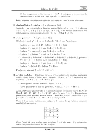 Soluções do Nível 2

      • Se Iara comprar seis pratos, sobram 50 − 6 × 7 = 8 reais para os copos, o que lhe
        permite comprar apenas três copos, que não é o que ela quer.

   Logo, Iara pode comprar quatro pratos e oito copos, ou cinco pratos e seis copos.

82. Desigualdades de inteiros – A opção correta é (c).
   Somando 1 aos três membros das duas desigualdades −5  x − 1 ≤ 5 obtemos
   −5 + 1  x − 1 + 1 ≤ 5 + 1, ou seja, −4  x ≤ 6. Os valores inteiros de x que
   satisfazem essas duas desigualdades são −3, −2, −1, 0, 1, 2, 3, 4, 5 e 6.

83. Nove quadrados – A opção correta é (d).
                    √                       √
    O lado de A mede 1 = 1 cm e o de B mede 81 = 9 cm. Agora temos:

      • Lado de G = lado de de B − lado de A = 9 − 1 = 8 cm.
      • Lado de C = lado de B + lado de A = 1 + 9 = 10 cm.
      • Lado de F = lado de G − lado de A = 8 − 1 = 7 cm.
      • Lado de H = lado de G + lado de F = 8 + 7 = 15 cm.
      • Lado de B + lado de C = lado de G + lado de F + lado de E, portanto,
        9 + 10 = 8 + 7 + lado de E, ou seja, lado de E = 4 cm.
      • Lado de D = lado de C + lado de E = 10 + 4 = 14 cm.
      • Lado de I = lado de E + lado de D = 18 cm.

   Finalmente, a área de I mede 182 = 324 cm2 .

84. Muitas medalhas – Denotemos por A, B, C e D o número de medalhas ganhas por
    André, Bruno, Celina e Dalva, respectivamente. Então A, B, C e D são inteiros não
    negativos e A + B + C + D = 21. Temos que

      • Bruno ganhou o dobro de Celina, ou seja, B = 2 C.
      • Dalva ganhou três a mais do que Bruno, ou seja, D = B + 3 = 2 C + 3.

   Assim, atribuindo qualquer valor a C, automaticamente sabemos os valores de B e D.
   Mas A + 2 C + C + 2 C + 3 = A + B + C + D = 21. Logo, A + 5 C = 18 e, portanto,
   podemos expressar também A em termos de C, com A = 18 − 5 C. Observe que C ≤ 3,
   pois se C = 4, então A = 18 − 20 = −2, o que é impossível.
   Como C é um inteiro maior do que ou igual a 0 e menor do que 4, temos apenas as
   possibilidades seguintes.

                                      C   A    B   D
                                      0   18   0   3
                                      1   13   2   5
                                      2    8   4   7
                                      3    3   6   9

   Como André foi o que recebeu mais medalhas, C = 3 não serve. O problema tem,
   então, três possíveis soluções, listadas a seguir.

                                    OBMEP 2010                                         205
 