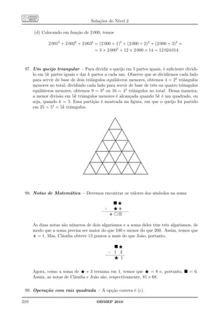 Soluções do Nível 2

      (d) Colocando em função de 2 000, temos

             2 0012 + 2 0022 + 2 0032 = (2 000 + 1)2 + (2 000 + 2)2 + (2 000 + 3)2 =
                                      = 3 × 2 0002 + 12 × 2 000 + 14 = 12 024 014.



 97. Um queijo triangular – Para dividir o queijo em 5 partes iguais, é suﬁciente dividi-
     lo em 5k partes iguais e dar k partes a cada um. Observe que se dividirmos cada lado
     para servir de base de dois triângulos equiláteros menores, obtemos 4 = 22 triângulos
     menores no total; dividindo cada lado para servir de base de três ou quatro triângulos
     equiláteros menores, obtemos 9 = 32 ou 16 = 42 triângulos no total. Dessa maneira,
     a menor divisão em 5k triângulos menores é alcançada quando 5k é um quadrado, ou
     seja, quando k = 5. Essa partição é mostrada na ﬁgura, em que o queijo foi partido
     em 25 = 52 = 5k triângulos.

                                                   „
                                                    „
                                                      „
                                              „        „
                                                „        „
                                                 „        „
                                          „        „        „
                                           „                 „
                                                     „        „
                                            „         „        „
                                      „       „         „       „
                                       „       „         „
                                        „                         „
                                         „       „         „       „
                                  „       „       „         „      ¡„
                                   „                „         „ ¡¡ „
                                    „      „
                                     „      „         „        „¡     „




 98. Notas de Matemática – Devemos encontrar os valores dos símbolos na soma

                                                     ⋆
                                           +     ⋆
                                                     ⊞

      As duas notas são números de dois algarismos e a soma deles têm três algarismos, de
      modo que a soma precisa ser maior do que 100 e menor do que 200. Assim, temos que
        = 1. Mas, Cláudia obteve 13 pontos a mais do que João, portanto,

                                                   ⋆
                                               + 1 3
                                                 ⋆ 1


      Agora, como a soma de ⋆ e 3 termina em 1, temos que ⋆ = 8 e, portanto,           = 6.
      Assim, as notas de Cláudia e João são, respectivamente, 81 e 68.

 99. Operação com raiz quadrada – A opção correta é (c).

210                                   OBMEP 2010
 