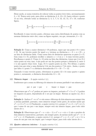 Soluções do Nível 2

      Desse modo, se nossa tentativa de colocar todos os pontos tiver êxito, necessariamente
      k = 12. Temos sorte pois, para obter as distâncias 4, 8, 13 e 15, basta colocar o ponto
      15 na reta, obtendo todas as distâncias 2, 4, 5, 7, 8, 12, 13, 15, 17 e 19, conforme
      ﬁgura.

                     0.......................................2.................................................................................................7...............................................................................................................................................................15.......................................................................19
                     ..
                      .                                      ...
                                                              ..                                                                                               ...
                                                                                                                                                                ..                                                                                                                                                             .......
                                                                                                                                                                                                                                                                                                                                ......                                                                  ....
                                                                                                                                                                                                                                                                                                                                                                                                         ...
                     p1                                      p3                                                                                                p4                                                                                                                                                              p5                                                                       p2


      Escolhendo 4 como terceiro ponto, obtemos uma outra distribuição de pontos com as
      mesmas distâncias entre eles, como na ﬁgura seguinte, em que, novamente, k = 12.

                     0...............................................................................4...............................................................................................................................................................12.............................14............................................................................................19
                     ..
                      .                                                                              ..
                                                                                                      ..                                                                                                                                                             .......
                                                                                                                                                                                                                                                                      ......                        .......
                                                                                                                                                                                                                                                                                                    ......                                                                                        ....
                                                                                                                                                                                                                                                                                                                                                                                                   ...
                     p1                                                                              p3                                                                                                                                                              p4                             p5                                                                                            p2


      Solução 2: Como a maior distância é 19 podemos, supor que um ponto é 0 e outro
      é 19. Se um terceiro ponto for igual a a, teremos as distâncias a − 0 = a e 19 − a
      na lista de distâncias dada. Como nessa lista de distâncias aparecem os pares 2 e 17,
      bem como 4 e 15, podemos escolher o número a = 2 ou a = 4 como terceiro ponto.
      Escolhamos o ponto 2. Como 4 e 15 estão na lista das distâncias, temos que 4 ou 15 é
      outro ponto na reta; mas, 4 não pode ser um dos pontos porque a distância 2, entre 2
      e 4, não aparece duas vezes. Logo, 15 é o quarto ponto na reta. Por último, o quinto
      ponto tem que estar a uma distância 5 de um dos pontos e 7 de outro. Assim, o ponto
      que falta é o ponto 7 e a distância desconhecida é k = 19 − 7 = 12.
      Tomando 4 como terceiro ponto, obteríamos os pontos 12 e 14 como quarto e quinto
      pontos e, novamente, a distância desconhecida é k = 12.

102. Número ímpar – A opção correta é (c).
      Lembremos que a soma ou diferença de números de mesma paridade é um número par:

                     par ± par = par                                                                                                                                                  e                                           ímpar ± ímpar = par.

      Observemos que n2 e n3 podem ser pares ou ímpares, portanto n2 + 5 e n3 + 5 podem
      ser ímpares ou pares, dependendo de n ser par ou ímpar. Restam as opções (a), (b) e
      (c).
      Solução 1: Ambos n2 −n e n2 +n são soma e diferença de dois números que sempre têm
      a mesma paridade, portanto, esses números sempre serão pares, do mesmo modo que
      n2 −n+2 e n2 +n+2. Finalmente, a opção correta é (c), porque n2 +n+5 = (n2 +n)+5,
      que é soma de um par e um ímpar, sempre será um número ímpar, para todo valor
      inteiro de n.
      Solução 2: Observemos que n2 − n = n(n − 1) e n2 + n = n(n + 1) são o produto de
      dois números consecutivos, portanto, são sempre pares, do mesmo modo que n2 − n + 2
      e n2 + n + 2. Finalmente, a opção correta é (c), porque n2 + n + 5 = (n2 + n) + 5 é a
      soma de um par com um ímpar, que é sempre ímpar, para todo valor inteiro de n.

103. Quatro números inteiros – A opção correta é (e).

212                                                                                                                                          OBMEP 2010
 