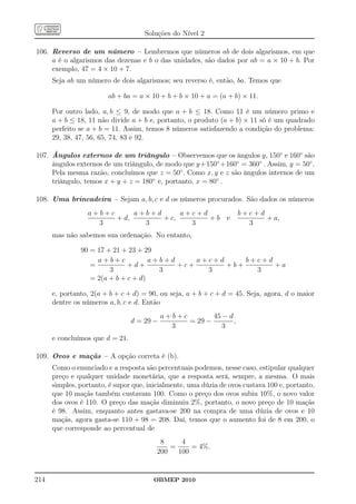 Soluções do Nível 2

106. Reverso de um número – Lembremos que números ab de dois algarismos, em que
     a é o algarismos das dezenas e b o das unidades, são dados por ab = a × 10 + b. Por
     exemplo, 47 = 4 × 10 + 7.
      Seja ab um número de dois algarismos; seu reverso é, então, ba. Temos que

                        ab + ba = a × 10 + b + b × 10 + a = (a + b) × 11.

      Por outro lado, a, b ≤ 9, de modo que a + b ≤ 18. Como 11 é um número primo e
      a + b ≤ 18, 11 não divide a + b e, portanto, o produto (a + b) × 11 só é um quadrado
      perfeito se a + b = 11. Assim, temos 8 números satisfazendo a condição do problema:
      29, 38, 47, 56, 65, 74, 83 e 92.

107. Ângulos externos de um triângulo – Observemos que os ângulos y, 150◦ e 160◦ são
     ângulos externos de um triângulo, de modo que y +150◦ +160◦ = 360◦ . Assim, y = 50◦ .
     Pela mesma razão, concluímos que z = 50◦ . Como x, y e z são ângulos internos de um
     triângulo, temos x + y + z = 180◦ e, portanto, x = 80◦ .

108. Uma brincadeira – Sejam a, b, c e d os números procurados. São dados os números
                 a+b+c      a+b+d      a+c+d                        b+c+d
                       + d,       + c,       +b e                         + a,
                   3          3          3                            3
      mas não sabemos sua ordenação. No entanto,

               90 = 17 + 21 + 23 + 29
                    a+b+c            a+b+d     a+c+d     b+c+d
                  =           +d+          +c+       +b+       +a
                        3              3         3         3
                  = 2(a + b + c + d)

      e, portanto, 2(a + b + c + d) = 90, ou seja, a + b + c + d = 45. Seja, agora, d o maior
      dentre os números a, b, c e d. Então
                                            a+b+c        45 − d
                                 d = 29 −         = 29 −        ,
                                              3             3
      e concluímos que d = 21.

109. Ovos e maçãs – A opção correta é (b).
      Como o enunciado e a resposta são percentuais podemos, nesse caso, estipular qualquer
      preço e qualquer unidade monetária, que a resposta será, sempre, a mesma. O mais
      simples, portanto, é supor que, inicialmente, uma dúzia de ovos custava 100 e, portanto,
      que 10 maçãs também custavam 100. Como o preço dos ovos subiu 10%, o novo valor
      dos ovos é 110. O preço das maçãs diminuiu 2%, portanto, o novo preço de 10 maçãs
      é 98. Assim, enquanto antes gastava-se 200 na compra de uma dúzia de ovos e 10
      maçãs, agora gasta-se 110 + 98 = 208. Daí, temos que o aumento foi de 8 em 200, o
      que corresponde ao percentual de
                                          8     4
                                             =     = 4%.
                                         200   100


214                                     OBMEP 2010
 