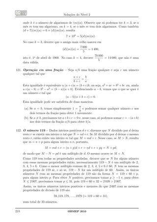 Soluções do Nível 2

      onde k é o número de algarismos de (m)(a). Observe que só podemos ter k = 3, se o
      mês m tem um algarismo, ou k = 4, se o mês m tem dois algarismos. Como também
      (d + 7)(m)(a) = 6 × (d)(m)(a), resulta
                                      7 × 10k = 5(d)(m)(a).
      No caso k = 3, decorre que o amigo mais velho nasceu em
                                               7 000
                                   (d)(m)(a) =       = 1 400,
                                                  5
                                                          70 000
      isto é, 1o de abril de 1900. No caso k = 4, decorre        = 14 000, que não é uma
                                                            5
      data válida.

121. Operação em uma fração – Seja a/b uma fração qualquer e seja c um número
     qualquer tal que
                                           a+c      b
                                                 = .
                                           b+c      a
     Esta igualdade é equivalente a (a + c)a = (b + c)b, ou seja, a2 + ac = b2 + bc ou, ainda
     a c(a − b) = b2 − a2 = (b − a)(a + b). Evidenciando a − b, vemos que o que se quer é
     um número c tal que
                                     (a − b)(a + b + c) = 0.
      Essa igualdade pode ser satisfeita de duas maneiras.
                                                a
       (a) Se a = b, temos simplesmente 1 =       e podemos somar qualquer número c aos
                                                b
           dois termos da fração para obter 1 novamente.
      (b) Se a = b, precisamos ter a+b+c = 0 e, nesse caso, só podemos somar c = −(a+b)
          aos dois termos da fração a/b para obter b/a.

122. O número 119 – Dados inteiros positivos d e r, dizemos que N dividido por d deixa
     resto r se existir um inteiro n tal que N = nd + r. Se M dividido por d deixar o mesmo
     resto r, então existe um inteiro m tal que M = md + r. Nesse caso, se M  N, resulta
     que m = n + p para algum inteiro n e, portanto,
                     M = md + r = (n + p)d + r = nd + r + pq = N + pd,
      de modo que M − N = pd é um múltiplo de d. O mesmo ocorre se M  N.
      Como 119 tem todas as propriedades arroladas, decorre que se N for algum número
      com essas mesmas propriedades então, necessariamente 119 − N é um múltiplo de 2,
      3, 4, 5 e 6. Como o menor múltiplo comum de 2, 3, 4, 5 e 6 é 60, N tem as mesmas
      propriedades de 119 se, e só se, 119 − N for um múltiplo de 60. Assim, os únicos
      números N com as mesmas propriedades de 119 são da forma N = 119 + 60 × p,
      para algum inteiro p. Para obter N positivo, precisamos tomar p ≥ −1 e, para obter
      N ≤ 2 007, precisamos tomar p ≤ 31, pois 119 + 60 × 32 = 2 039  2 007.
      Assim, os únicos números inteiros positivos e menores do que 2 007 com as mesmas
      propriedades de divisão de 119 são
                            59, 119, 179, . . . , 1979 (= 119 + 60 × 31),
      num total de 33 números.

218                                    OBMEP 2010
 