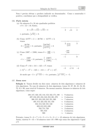 Soluções do Nível 2

    Nem é preciso efetuar o produto indicado no denominador. Como o numerador é
    positivo, concluímos que a desigualdade se veriﬁca.

156. Parte inteira
      (a) Os números 9 e 16 são quadrados perfeitos
          e 9  12  16. Então,
                       √    √     √                                                   √
                   3 = 9  12  16 = 4                                    3               12     4
                       √
          e, portanto,   12 = 3.

     (b) Como 12 777 × 2  28 756  12 777 × 3,
         temos
                                                                          2   28 756             3
             28 756                      28 756
          2         3, portanto,              = 2.                          12 777
             12 777                      12 777
                                                                              2 007
                                             2 007                        −
      (c) Como 2 007  2 008, temos 0       2 008
                                                      1,                     2 008
          ou
                                                                         −1                      0
                2 007                  2 007
         −1  −        0, portanto, −       = −1.
                2 008                  2 008

     (d) Como 43 = 64  111  125 = 53 , temos
                                                                                      √
                                                                         −5           3
                                                                                          −111   −4
              3      3                         3            3
         (−5) = −5 = −125  −111  −4 = (−4) ,
                             √                                  √
         de modo que −5     3
                                 −111  −4 e, portanto,         3
                                                                    −111 = −5.


157. Soma nove
    Solução 1: Vamos dividir em dois casos: números de dois algarismos e números de
    três algarismos. No caso de números de dois algarismos, temos 18, 27, 36, 45, 54, 63,
    72, 81 e 90, num total de 9 números. Da mesma maneira, listamos os números de três
    algarismos, como segue:

                   108, 117, 126, 135, 144, 153, 162, 171, 180       ;   9 números;
                     207, 216, 225, 234, 243, 252, 261, 270          ;   8 números;
                        306, 315, 324, 333, 342, 351, 360            ;   7 números;
                          405, 414, 423, 432, 441, 450               ;   6 números;
                             504, 513, 522, 531, 540                 ;   5 números;
                               603, 612, 621, 630                    ;   4 números;
                                  702, 711, 720                      ;   3 números;
                                    801, 810                         ;   2 números;
                                       900                           ;   1 número.

    Portanto, temos 9 + 8 + 7 + 6 + 5 + 4 + 3 + 2 + 1 = 45 números de três algarismos.
    Assim, existem 9 + 45 = 54 números entre 10 e 999 cuja soma dos algarismos é igual
    a 9.

                                       OBMEP 2010                                                     227
 
