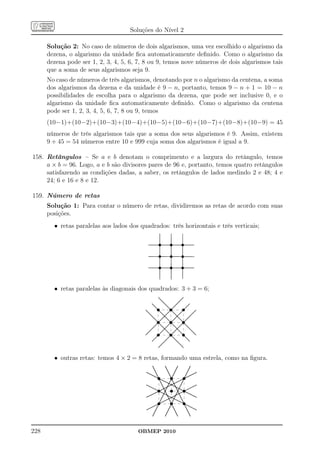 Soluções do Nível 2

      Solução 2: No caso de números de dois algarismos, uma vez escolhido o algarismo da
      dezena, o algarismo da unidade ﬁca automaticamente deﬁnido. Como o algarismo da
      dezena pode ser 1, 2, 3, 4, 5, 6, 7, 8 ou 9, temos nove números de dois algarismos tais
      que a soma de seus algarismos seja 9.
      No caso de números de três algarismos, denotando por n o algarismo da centena, a soma
      dos algarismos da dezena e da unidade é 9 − n, portanto, temos 9 − n + 1 = 10 − n
      possibilidades de escolha para o algarismo da dezena, que pode ser inclusive 0, e o
      algarismo da unidade ﬁca automaticamente deﬁnido. Como o algarismo da centena
      pode ser 1, 2, 3, 4, 5, 6, 7, 8 ou 9, temos
      (10−1)+(10−2)+(10−3)+(10−4)+(10−5)+(10−6)+(10−7)+(10−8)+(10−9) = 45
      números de três algarismos tais que a soma dos seus algarismos é 9. Assim, existem
      9 + 45 = 54 números entre 10 e 999 cuja soma dos algarismos é igual a 9.

158. Retângulos – Se a e b denotam o comprimento e a largura do retângulo, temos
     a × b = 96. Logo, a e b são divisores pares de 96 e, portanto, temos quatro retângulos
     satisfazendo as condições dadas, a saber, os retângulos de lados medindo 2 e 48; 4 e
     24; 6 e 16 e 8 e 12.

159. Número de retas
      Solução 1: Para contar o número de retas, dividiremos as retas de acordo com suas
      posições.
        • retas paralelas aos lados dos quadrados: três horizontais e três verticais;




        • retas paralelas às diagonais dos quadrados: 3 + 3 = 6;




        • outras retas: temos 4 × 2 = 8 retas, formando uma estrela, como na ﬁgura.




228                                    OBMEP 2010
 