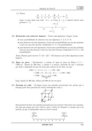 Soluções do Nível 2

     (c) Temos:
                            11 1 7 2           30 2          2
                             − − − + = − + = −3 + .
                            10 2 5 3           10 3          3
                                                     2  1
         Logo, a soma dada está entre −3 e −2. Como 3  2 , o número inteiro mais
         próximo é −2.                             2
                                             −3 + 3
                                                 ↓
                                      −3            ↑          −2
                                                        1
                                                 −3 +   2


163. Brincando com números ímpares – Como cada algarismo é ímpar, temos:
       • cinco possibilidades de números com um algarismo: 1, 3, 5, 7 e 9;
       • para números com dois algarismos, temos cinco possibilidades na casa das unidades
         e cinco na casa das dezenas, totalizando 5 × 5 = 25 possibilidades;
       • para números com três algarismos, temos cinco possibilidades na casa das unidades,
         cinco na casa das dezenas e cinco na casa das centenas, totalizando 5×5×5 = 125
         possibilidades.
    Assim, Beatriz pode escrever 5 + 25 + 125 = 155 números com todos algarismos sendo
    ímpares.

164. Água no jarro – Inicialmente, o volume de água no jarro da Maria é 1 l =
     1 000 ml. Depois de 200 dias, o volume é o mesmo, acrescido do que é colocado
     por João e diminuído do que ela tirou para colocar no do João, ou seja,
                     1 000 + 1 − 2 + 3 − 4 + · · · + 199 − 200
                           = 1 000 + (1 − 2) + (3 − 4) + · · · + (199 − 200)
                           = 1 000 − (1 + · · · + 1) = 900.
                                           100

    Logo, depois de 200 dias, Maria terá 900 ml em seu jarro.

165. Formiga no cubo – Na ﬁgura temos um caminho percorrendo oito arestas que a
     formiga pode fazer partindo do vértice identiﬁcado como 1.




    Será possível ela fazer um caminho passando por nove arestas? Para fazer esse caminho,
    ela teria que passar por nove vértices, pois o vértice de chegada é o mesmo que o de
    partida, já que a formiguinha volta ao vértice inicial.
                        vértice                                 vértice
                         de                                       de
                        partida                                 chegada
                         ↓                   ↓
                          → → → → → → → → →
                           1 2 3 4 5 6 7 8 9

                                      OBMEP 2010                                      231
 