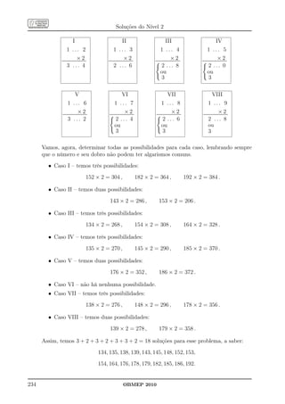 Soluções do Nível 2

                               I                                                  II                                           III                                                     IV
                      1 ... 2                                        1 ... 3                                            1 ... 4                                           1 ... 5
                                     ×2
             ......................................
              ......................................
                                                                                    ×2
                                                            ......................................
                                                             ......................................
                                                                                                                                       ×2
                                                                                                               ......................................
                                                                                                                ......................................
                                                                                                                                                                                         ×2
                                                                                                                                                                 ......................................
                                                                                                                                                                  ......................................

                      3 ... 4                                        2 ... 6                                              2 ... 8                                           2 ... 0
                                                                                                                        ou                                                ou
                                                                                                                          3                                                 3

                                  V                                              VI                                               VII                                           VIII
                       1 ... 6                                        1 ... 7                                            1 ... 8                                           1 ... 9
                                      ×2
              ......................................
               ......................................
                                                                                     ×2
                                                             ......................................
                                                              ......................................
                                                                                                                                        ×2
                                                                                                                ......................................
                                                                                                                 ......................................
                                                                                                                                                                                          ×2
                                                                                                                                                                  ......................................
                                                                                                                                                                   ......................................

                       3 ... 2                                          2 ... 4                                            2 ... 6                                         2 ... 8
                                                                      ou                                                 ou                                               ou
                                                                        3                                                  3                                              3

      Vamos, agora, determinar todas as possibilidades para cada caso, lembrando sempre
      que o número e seu dobro não podem ter algarismos comuns.
        • Caso I – temos três possibilidades:
                                                  152 × 2 = 304 ,                                      182 × 2 = 364 ,                                    192 × 2 = 384 .

        • Caso II – temos duas possibilidades:
                                                               143 × 2 = 286 ,                                       153 × 2 = 206 .

        • Caso III – temos três possibilidades:
                                                  134 × 2 = 268 ,                                      154 × 2 = 308 ,                                    164 × 2 = 328 .

        • Caso IV – temos três possibilidades:
                                                  135 × 2 = 270 ,                                      145 × 2 = 290 ,                                    185 × 2 = 370 .

        • Caso V – temos duas possibilidades:
                                                               176 × 2 = 352 ,                                       186 × 2 = 372 .

        • Caso VI – não há nenhuma possibilidade.
        • Caso VII – temos três possibilidades:
                                                  138 × 2 = 276 ,                                      148 × 2 = 296 ,                                    178 × 2 = 356 .

        • Caso VIII – temos duas possibilidades:
                                                               139 × 2 = 278 ,                                       179 × 2 = 358 .

      Assim, temos 3 + 2 + 3 + 2 + 3 + 3 + 2 = 18 soluções para esse problema, a saber:
                                                        134, 135, 138, 139, 143, 145, 148, 152, 153,
                                                        154, 164, 176, 178, 179, 182, 185, 186, 192.


234                                                                               OBMEP 2010
 