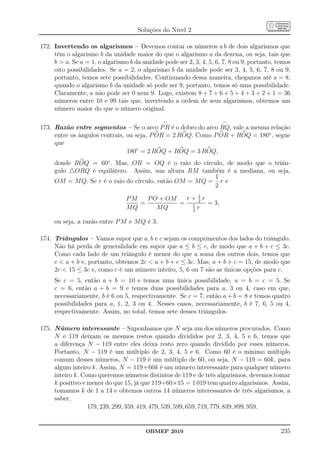 Soluções do Nível 2

172. Invertendo os algarismos – Devemos contar os números a b de dois algarismos que
     têm o algarismo b da unidade maior do que o algarismo a da dezena, ou seja, tais que
     b  a. Se a = 1, o algarismo b da unidade pode ser 2, 3, 4, 5, 6, 7, 8 ou 9, portanto, temos
     oito possibilidades. Se a = 2, o algarismo b da unidade pode ser 3, 4, 5, 6, 7, 8 ou 9,
     portanto, temos sete possibilidades. Continuando dessa maneira, chegamos até a = 8,
     quando o algarismo b da unidade só pode ser 9, portanto, temos só uma possibilidade.
     Claramente, a não pode ser 0 nem 9. Logo, existem 8 + 7 + 6 + 5 + 4 + 3 + 2 + 1 = 36
     números entre 10 e 99 tais que, invertendo a ordem de seus algarismos, obtemos um
     número maior do que o número original.

                                               ⌢                      ⌢
173. Razão entre segmentos – Se o arco P R é o dobro do arco RQ, vale a mesma relação
     entre os ângulos centrais, ou seja, P OR = 2 ROQ. Como P OR + ROQ = 180◦ , segue
     que
                                180◦ = 2 ROQ + ROQ = 3 ROQ,
     donde ROQ = 60◦ . Mas, OR = OQ é o raio do círculo, de modo que o triân-
     gulo △ORQ é equilátero. Assim, sua altura RM também é a mediana, ou seja,
                                                         1
     OM = M Q. Se r é o raio do círculo, então OM = M Q = r e
                                                         2
                                                   1
                                 PM   P O + OM  r+2r
                                    =          = 1   = 3,
                                 MQ      MQ      2
                                                   r

     ou seja, a razão entre P M e M Q é 3.

174. Triângulos – Vamos supor que a, b e c sejam os comprimentos dos lados do triângulo.
     Não há perda de generalidade em supor que a ≤ b ≤ c, de modo que a + b + c ≤ 3c.
     Como cada lado de um triângulo é menor do que a soma dos outros dois, temos que
     c  a + b e, portanto, obtemos 2c  a + b + c ≤ 3c. Mas, a + b + c = 15, de modo que
     2c  15 ≤ 3c e, como c é um número inteiro, 5, 6 ou 7 são as únicas opções para c.
     Se c = 5, então a + b = 10 e temos uma única possibilidade, a = b = c = 5. Se
     c = 6, então a + b = 9 e temos duas possibilidades para a, 3 ou 4, caso em que,
     necessariamente, b é 6 ou 5, respectivamente. Se c = 7, então a + b = 8 e temos quatro
     possibilidades para a, 1, 2, 3 ou 4. Nesses casos, necessariamente, b é 7, 6, 5 ou 4,
     respectivamente. Assim, no total, temos sete desses triângulos.

175. Número interessante – Suponhamos que N seja um dos números procurados. Como
     N e 119 deixam os mesmos restos quando divididos por 2, 3, 4, 5 e 6, temos que
     a diferença N − 119 entre eles deixa resto zero quando dividido por esses números.
     Portanto, N − 119 é um múltiplo de 2, 3, 4, 5 e 6. Como 60 é o mínimo múltiplo
     comum desses números, N − 119 é um múltiplo de 60, ou seja, N − 119 = 60k, para
     algum inteiro k. Assim, N = 119+60k é um número interessante para qualquer número
     inteiro k. Como queremos números distintos de 119 e de três algarismos, devemos tomar
     k positivo e menor do que 15, já que 119+60×15 = 1 019 tem quatro algarismos. Assim,
     tomamos k de 1 a 14 e obtemos outros 14 números interessantes de três algarismos, a
     saber,
                  179, 239, 299, 359, 419, 479, 539, 599, 659, 719, 779, 839, 899, 959.


                                        OBMEP 2010                                           235
 
