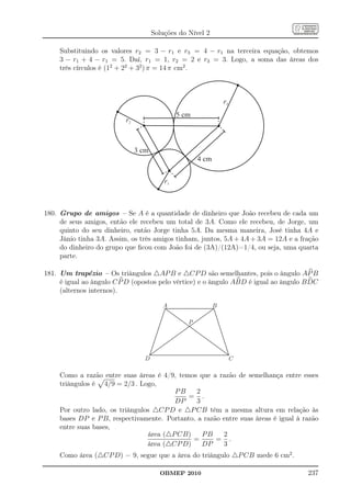 Soluções do Nível 2

     Substituindo os valores r2 = 3 − r1 e r3 = 4 − r1 na terceira equação, obtemos
     3 − r1 + 4 − r1 = 5. Daí, r1 = 1, r2 = 2 e r3 = 3. Logo, a soma das áreas dos
     três círculos é (12 + 22 + 32 ) π = 14 π cm2 .



                                                                 r3
                                               5 cm
                          r2



                               3 cm
                                                      4 cm


                                          r1



180. Grupo de amigos – Se A é a quantidade de dinheiro que João recebeu de cada um
     de seus amigos, então ele recebeu um total de 3A. Como ele recebeu, de Jorge, um
     quinto do seu dinheiro, então Jorge tinha 5A. Da mesma maneira, José tinha 4A e
     Jânio tinha 3A. Assim, os três amigos tinham, juntos, 5A + 4A + 3A = 12A e a fração
     do dinheiro do grupo que ﬁcou com João foi de (3A)/(12A)=1/4, ou seja, uma quarta
     parte.

181. Um trapézio – Os triângulos △AP B e △CP D são semelhantes, pois o ângulo AP B
     é igual ao ângulo C P D (opostos pelo vértice) e o ângulo ABD é igual ao ângulo B DC
     (alternos internos).

                                         A                   B

                                                  P




                                 D                                    C

     Como a razão entre suas áreas é 4/9, temos que a razão de semelhança entre esses
     triângulos é 4/9 = 2/3 . Logo,
                                         PB     2
                                             = .
                                         DP     3
     Por outro lado, os triângulos △CP D e △P CB têm a mesma altura em relação às
     bases DP e P B, respectivamente. Portanto, a razão entre suas áreas é igual à razão
     entre suas bases,
                                 área (△P CB)     PB    2
                                              =       = .
                                 área (△CP D)     DP    3
     Como área (△CP D) = 9, segue que a área do triângulo △P CB mede 6 cm2 .

                                        OBMEP 2010                                   237
 