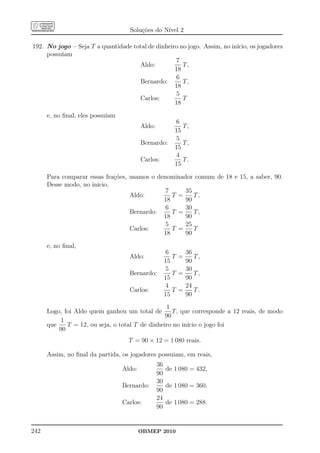 Soluções do Nível 2

192. No jogo – Seja T a quantidade total de dinheiro no jogo. Assim, no início, os jogadores
     possuíam
                                                   7
                                     Aldo:            T,
                                                   18
                                                   6
                                     Bernardo:        T,
                                                   18
                                                   5
                                     Carlos:          T
                                                   18

      e, no ﬁnal, eles possuíam
                                                        6
                                          Aldo:            T,
                                                        15
                                                        5
                                          Bernardo:        T,
                                                        15
                                                        4
                                          Carlos:          T.
                                                        15

      Para comparar essas frações, usamos o denominador comum de 18 e 15, a saber, 90.
      Desse modo, no início,
                                               7     35
                                   Aldo:         T =    T,
                                              18     90
                                               6     30
                                   Bernardo:     T =    T,
                                              18     90
                                               5     25
                                   Carlos:       T =    T
                                              18     90

      e, no ﬁnal,
                                                     6     36
                                    Aldo:              T =    T,
                                                    15     90
                                                     5     30
                                    Bernardo:          T =    T,
                                                    15     90
                                                     4     24
                                    Carlos:            T =    T.
                                                    15     90
                                                 1
      Logo, foi Aldo quem ganhou um total de        T, que corresponde a 12 reais, de modo
                                                 90
          1
      que    T = 12, ou seja, o total T de dinheiro no início o jogo foi
          90
                                    T = 90 × 12 = 1 080 reais.

      Assim, no ﬁnal da partida, os jogadores possuiam, em reais,
                                                  36
                                  Aldo:              de 1 080 = 432,
                                                  90
                                                  30
                                  Bernardo:          de 1 080 = 360,
                                                  90
                                                  24
                                  Carlos:            de 1 080 = 288.
                                                  90


242                                       OBMEP 2010
 