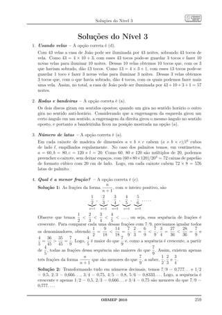 Soluções do Nível 3


                       Soluções do Nível 3
1. Usando velas – A opção correta é (d).
  Com 43 velas a casa de João pode ser iluminada por 43 noites, sobrando 43 tocos de
  vela. Como 43 = 4 × 10 + 3, com esses 43 tocos pode-se guardar 3 tocos e fazer 10
  novas velas para iluminar 10 noites. Dessas 10 velas obtemos 10 tocos que, com os 3
  que haviam sobrado, dão 13 tocos. Como 13 = 4 × 3 + 1, com esses 13 tocos pode-se
  guardar 1 toco e fazer 3 novas velas para iluminar 3 noites. Dessas 3 velas obtemos
  3 tocos que, com o que havia sobrado, dão 4 tocos, com os quais podemos fazer mais
  uma vela. Assim, no total, a casa de João pode ser iluminada por 43 + 10 + 3 + 1 = 57
  noites.

2. Rodas e bandeiras – A opção correta é (a).
  Os dois discos giram em sentidos opostos; quando um gira no sentido horário o outro
  gira no sentido anti-horário. Considerando que a engrenagem da esquerda girou um
  certo ângulo em um sentido, a engrenagem da direita girou o mesmo ângulo no sentido
  oposto, e portanto a bandeirinha ﬁcou na posição mostrada na opção (a).

3. Número de latas – A opção correta é (a).
  Em cada caixote de madeira de dimensões a × b × c cabem (a × b × c)/l3 cubos
  de lado l, empilhados regularmente. No caso dos palmitos temos, em centímetros,
  a = 60, b = 80, c = 120 e l = 20. Como 60, 80 e 120 são múltiplos de 20, podemos
  preencher o caixote, sem deixar espaços, com (60×80×120)/203 = 72 caixas de papelão
  de formato cúbico com 20 cm de lado. Logo, em cada caixote cabem 72 × 8 = 576
  latas de palmito.

4. Qual é a menor fração? – A opção correta é (c).
                                    n
   Solução 1: As frações da forma      , com n inteiro positivo, são
                                  n+1
                             1    2     3    4      5
                               ,     ,     ,    ,      ,....
                             2    3     4    5      6
                             n=1     n=2   n=3   n=4     n=5

                       1       2     3    4
  Observe que temos                       . . . , ou seja, essa sequência de frações é
                       2       3     4    5
  crescente. Para comparar cada uma dessas frações com 7/9, precisamos igualar todos
                                 1     9    14      7 2      6    7 3     27     28    7
  os denominadores, obtendo         =         = ,       =      ,     =           =    e
                                 2     18   18      9 3      9    9 4     36     36    9
  4     36     35   7         4                7
    =            = . Logo, é maior do que e, como a sequência é crescente, a partir
  5     45     45   9         5                9
      4                                                          7
  de , todas as frações dessa sequência são maiores do que . Assim, existem apenas
      5                                                          9
                            n                             7           1 2 3
  três frações da forma          que são menores do que , a saber, , e .
                         n+1                              9           2 3 4
  Solução 2: Transformando tudo em números decimais, temos 7/9 = 0,777. . . e 1/2
  = 0,5, 2/3 = 0,666. . . , 3/4 = 0,75, 4/5 = 0,8, 5/6 = 0,8333. . . . Logo, a sequência é
  crescente e apenas 1/2 = 0,5, 2/3 = 0,666. . . e 3/4 = 0,75 são menores do que 7/9 =
  0,777. . . .


                                     OBMEP 2010                                       259
 