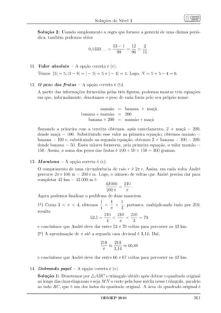 Soluções do Nível 3

   Solução 2: Usando simplesmente a regra que fornece a geratriz de uma dízima perió-
   dica, também podemos obter
                                               13 − 1   12   2
                              0,1333 . . . =          =    =    .
                                                 90     90   15


11. Valor absoluto – A opção correta é (e).
   Temos: |5| = 5, |3 − 8| = | − 5| = 5 e | − 4| = 4. Logo, N = 5 + 5 − 4 = 6.

12. O peso das frutas – A opção correta é (b).
   A partir das informações fornecidas pelas três ﬁguras, podemos montar três equações
   em que, informalmente, denotamos o peso de cada fruta pelo seu próprio nome.

                                   mamão = banana + maçã
                          banana + mamão = 200
                             banana + 200 = mamão + maçã

   Somando a primeira com a terceira obtemos, após cancelamento, 2 × maçã = 200,
   donde maçã = 100. Substituindo esse valor na primeira equação, obtemos mamão =
   banana + 100 e, substituindo na segunda equação, obtemos 2 × banana + 100 = 200,
   donde banana = 50. Esses valores fornecem, pela primeira equação, o valor mamão =
   150. Assim, a soma dos pesos das frutas é 100 + 50 + 150 = 300 gramas.

13. Maratona – A opção correta é (c).
   O comprimento de uma circunferência de raio r é 2π r. Assim, em cada volta André
   percorre 2π× 100 m = 200 π m. Logo, o número de voltas que André precisa dar para
   completar 42 km = 42.000 m é
                                     42 000     210
                                             =      .
                                     200 π       π
   Agora podemos ﬁnalizar o problema de duas maneiras.
                                  1     1     1
   1a ) Como 3  π  4, obtemos           , portanto, multiplicando tudo por 210,
                                  4     π     3
   resulta
                                    210     210     210
                             52,5 =                   = 70
                                     4       π        3
   e concluímos que André deve dar entre 52 e 70 voltas para percorrer os 42 km.
   2a ) A aproximação de π até a segunda casa decimal é 3,14. Daí,
                                     210   210
                                         ≈      ≈ 66,88
                                      π    3,14
   e concluímos que André deve dar entre 66 e 67 voltas para percorrer os 42 km.

14. Dobrando papel – A opção correta é (e).
   Solução 1: Denotemos por △ABC o triângulo obtido após dobrar o quadrado original
   ao longo das duas diagonais e seja M N o corte pela base média nesse triângulo, paralelo
   ao lado BC, que é um dos lados do quadrado original. A área do quadrado original é

                                     OBMEP 2010                                        261
 