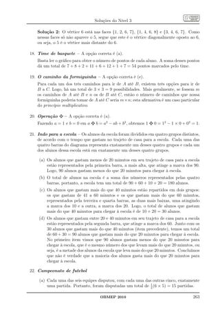 Soluções do Nível 3

   Solução 2: O vértice 6 está nas faces {1, 2, 6, 7}, {1, 4, 6, 8} e {3, 4, 6, 7}. Como
   nessas faces só não aparece o 5, segue que este é o vértice diagonalmente oposto ao 6,
   ou seja, o 5 é o vértice mais distante do 6.

18. Time de basquete – A opção correta é (a).
   Basta ler o gráﬁco para obter o número de pontos de cada aluno. A soma desses pontos
   dá um total de 7 + 8 + 2 + 11 + 6 + 12 + 1 + 7 = 54 pontos marcados pelo time.

19. O caminho da formiguinha – A opção correta é (e).
   Para cada um dos três caminhos para ir de A até B, existem três opções para ir de
   B a C. Logo, há um total de 3 × 3 = 9 possibilidades. Mais geralmente, se fossem m
   os caminhos de A até B e n os de B até C, então o número de caminhos que nossa
   formiguinha poderia tomar de A até C seria m×n; esta aﬁrmativa é um caso particular
   do princípio multiplicativo.

20. Operação      – A opção correta é (a).
   Fazendo a = 1 e b = 0 em a     b = a2 − ab + b2 , obtemos 1   0 = 12 − 1 × 0 + 02 = 1.

21. Indo para a escola – Os alunos da escola foram divididos em quatro grupos distintos,
    de acordo com o tempo que gastam no trajeto de casa para a escola. Cada uma das
    quatro barras do diagrama representa exatamente um desses quatro grupos e cada um
    dos alunos dessa escola está em exatamente um desses quatro grupos.

    (a) Os alunos que gastam menos de 20 minutos em seu trajeto de casa para a escola
        estão representados pela primeira barra, a mais alta, que atinge a marca dos 90.
        Logo, 90 alunos gastam menos do que 20 minutos para chegar à escola.
    (b) O total de alunos na escola é a soma dos números representados pelas quatro
        barras, portanto, a escola tem um total de 90 + 60 + 10 + 20 = 180 alunos.
     (c) Os alunos que gastam mais do que 40 minutos estão repartidos em dois grupos:
         os que gastam de 41 a 60 minutos e os que gastam mais do que 60 minutos,
         representados pela terceira e quarta barras, as duas mais baixas, uma atingindo
         a marca dos 10 e a outra, a marca dos 20. Logo, o total de alunos que gastam
         mais do que 40 minutos para chegar à escola é de 10 + 20 = 30 alunos.
    (d) Os alunos que gastam entre 20 e 40 minutos em seu trajeto de casa para a escola
        estão representados pela segunda barra, que atinge a marca dos 60. Junto com os
        30 alunos que gastam mais do que 40 minutos (item precedente), temos um total
        de 60 + 30 = 90 alunos que gastam mais do que 20 minutos para chegar à escola.
        No primeiro item vimos que 90 alunos gastam menos do que 20 minutos para
        chegar à escola, que é o mesmo número dos que levam mais do que 20 minutos, ou
        seja, é a metade dos alunos da escola que leva mais do que 20 minutos. Concluímos
        que não é verdade que a maioria dos alunos gasta mais do que 20 minutos para
        chegar à escola.

22. Campeonato de futebol

    (a) Cada uma das seis equipes disputou, com cada uma das outras cinco, exatamente
                                                            1
        uma partida. Portanto, foram disputadas um total de 2 (6 × 5) = 15 partidas.

                                    OBMEP 2010                                       263
 
