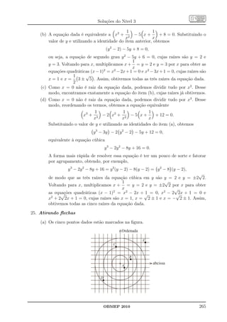 Soluções do Nível 3

                                                 1            1
    (b) A equação dada é equivalente a x2 + 2 − 5 x +             + 8 = 0. Substituindo o
                                                x             x
        valor de y e utilizando a identidade do item anterior, obtemos
                                       (y 2 − 2) − 5y + 8 = 0,
        ou seja, a equação de segundo grau y 2 − 5y + 6 = 0, cujas raízes são y = 2 e
                                                    1
        y = 3. Voltando para x, multiplicamos x + = y = 2 e y = 3 por x para obter as
                                                    x
        equações quadráticas (x − 1)2 = x2 − 2x + 1 = 0 e x2 − 3x + 1 = 0, cujas raízes são
                     1     √
        x = 1 e x = 3 ± 5 . Assim, obtivemos todas as três raízes da equação dada.
                     2
    (c) Como x = 0 não é raiz da equação dada, podemos dividir tudo por x2 . Desse
        modo, encontramos exatamente a equação do item (b), cujas raízes já obtivemos.
    (d) Como x = 0 não é raiz da equação dada, podemos dividir tudo por x3 . Desse
        modo, reordenando os termos, obtemos a equação equivalente
                               1               1            1
                         x3 + 3 − 2 x2 + 2 − 5 x +              + 12 = 0.
                               x              x             x
        Substituindo o valor de y e utilizando as identidades do item (a), obtemos
                               y 3 − 3y − 2 y 2 − 2 − 5y + 12 = 0,
        equivalente à equação cúbica
                                       y 3 − 2y 2 − 8y + 16 = 0.
        A forma mais rápida de resolver essa equação é ter um pouco de sorte e fatorar
        por agrupamento, obtendo, por exemplo,
                  y 3 − 2y 2 − 8y + 16 = y 2 (y − 2) − 8(y − 2) = y 2 − 8 (y − 2),
                                                                             √
        de modo que as três raízes da equação cúbica em y são y = 2 e y = ±2 2.
                                             1                 √
        Voltando para x, multiplicamos x + = y = 2 e y = ±2 2 por x para obter
                                             x                     √
        as equações quadráticas (x − 1)2 = x2 − 2x + √ = 0, x2 − 2 √ + 1 = 0 e
              √                                          1           2x
         2
        x + 2 2x + 1 = 0, cujas raízes são x = 1, x = 2 ± 1 e x = − 2 ± 1. Assim,
        obtivemos todas as cinco raízes da equação dada.

25. Atirando ﬂechas

    (a) Os cinco pontos dados estão marcados na ﬁgura.
                                                Ordenada

                                                           E
                                           C


                                                    B
                                                                   abcissa
                                                A


                                   D




                                       OBMEP 2010                                      265
 