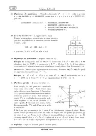 Soluções do Nível 3

 38. Diferença de quadrados – Usando a fatoração x2 − y 2 = (x − y)(x + y) com
     x = 666 666 666 e y = 333 333 333, vemos que x − y = y e x + y = 999 999 999,
     portanto,

              666 666 6662 − 333 333 3332 =    333 333 333 × 999 999 999
                                          =    333 333 333 × (1 000 000 000 − 1)
                                          =    333 333 333 000 000 000 − 333 333 333
                                          =    333 333 332 666 666 667.


 39. Escada de número – A opção correta é (e).
     Usando a regra dada, preenchemos as casas vazias a                             42
     partir da segunda linha a contar de baixo e obtemos
     a ﬁgura. Logo,                                                         13+x 11+2x

                   (13 + x) + (11 + 2x) = 42                                8       5+x x+6
      e, portanto, 24 + 3x = 42, ou seja, x = 6.
                                                                        3       5        x    6

 40. Diferença de potências – A opção correta é (c).
      Solução 1: O algarismo ﬁnal de 9 867 3 é o mesmo que o de 73 = 343, isto é, 3. O
      algarismo ﬁnal de 9 867 2 é o mesmo que o de 72 = 49, isto é, 9. Se de um número
      terminado em 3 subtraímos outro terminado em 9, o algarismo ﬁnal do resultado é 4.
      Observação: Observe que o algarismo das unidades da diferença 9 867 3 − 9 867 2 é igual
      ao algarismo das unidades de (73 − 72 ).
      Solução 2: n3 − n2 = n2 (n − 1), com n2 = 9 867 2 terminando em 9 e
      n − 1 = 9 866 em 6. Como 9 × 6 = 54, o algarismo ﬁnal de n2 (n − 1) é 4.

 41. Parábola girada – A opção correta é (e).
                                                                         y
      Uma rotação de 180◦ pode ser visualizada              B=(r,s)
      como uma meia-volta. Aqui temos uma                                r
      meia-volta em torno da origem. A ﬁgura ilus-                     n            A=(m,n)
      tra o que uma meia-volta faz com as coorde-
      nadas dos pontos do plano. Por exemplo, o          -m s                    -s       x
      ponto A′ é o resultado da meia-volta apli-                                     m
      cada ao ponto A; em outras palavras, A′ é                          -n
      onde o ponto A vai parar após a meia-volta.     A’=(-m,-n)
      Do mesmo modo, B ′ é onde B vai parar após
                                                                         -r    B’=(-r,-s)
      a meia-volta.
      É fácil ver que na passagem de A para A′ as coordenadas trocam de sinal. Desse
      modo, vemos que uma meia-volta em torno da origem leva um ponto qualquer (x, y)
      no ponto (−x, −y). Assim, (a, b) pertence à nova parábola se, e somente se, (−a, −b)
      pertence à parábola y = x2 − 5x + 9 original, ou seja, se −b = a2 + 5a + 9 ou, ainda,
      b = −a2 − 5a − 9. Logo, a equação da nova parábola é y = −x2 − 5x − 9.

 42. Logotipo – Seja r o raio dos quatro círculos iguais.

272                                    OBMEP 2010
 