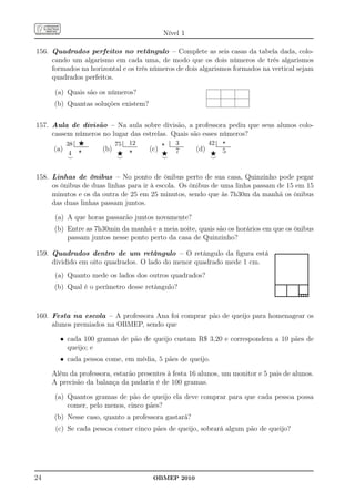 Nível 1

156. Quadrados perfeitos no retângulo – Complete as seis casas da tabela dada, colo-
     cando um algarismo em cada uma, de modo que os dois números de três algarismos
     formados na horizontal e os três números de dois algarismos formados na vertical sejam
     quadrados perfeitos.

      (a) Quais são os números?
      (b) Quantas soluções existem?

157. Aula de divisão – Na aula sobre divisão, a professora pediu que seus alunos colo-
     cassem números no lugar das estrelas. Quais são esses números?
                                                                                                                                      42 .......................⋆..............
                         .                                      .                                         .                                    .
         38 ................⋆............       75 .....................12......       ⋆ .....................3..............
                .
                .                                      .
                                                       .                                     .
                                                                                             .

     (a)                                    (b)                                    (c)                                          (d)
                            ......
                             ......                                     .......
                                                                        ......                                ...
                                                                                                              ..                                                ...
                                                                                                                                                                ..

          4                 ⋆                    ⋆                      ⋆              ⋆                      7                          ⋆ 5
         ⌣                                       ⌣                                     ⌣                                                 ⌣


158. Linhas de ônibus – No ponto de ônibus perto de sua casa, Quinzinho pode pegar
     os ônibus de duas linhas para ir à escola. Os ônibus de uma linha passam de 15 em 15
     minutos e os da outra de 25 em 25 minutos, sendo que às 7h30m da manhã os ônibus
     das duas linhas passam juntos.

      (a) A que horas passarão juntos novamente?
      (b) Entre as 7h30min da manhã e a meia noite, quais são os horários em que os ônibus
          passam juntos nesse ponto perto da casa de Quinzinho?

159. Quadrados dentro de um retângulo – O retângulo da ﬁgura está                                                                                                                 ........................................
                                                                                                                                                                                  .                                      .
                                                                                                                                                                                  .
                                                                                                                                                                                  .                                      .
                                                                                                                                                                                                                         .
     dividido em oito quadrados. O lado do menor quadrado mede 1 cm.                                                                                                              .
                                                                                                                                                                                  .                                      .
                                                                                                                                                                                                                         .
                                                                                                                                                                                  .
                                                                                                                                                                                  .                                      .
                                                                                                                                                                                                                         .
      (a) Quanto mede os lados dos outros quadrados?                                                                                                                              .
                                                                                                                                                                                  .                                      .
                                                                                                                                                                                                                         .
                                                                                                                                                                                  .
                                                                                                                                                                                  .                                      .
                                                                                                                                                                                  ........................................
                                                                                                                                                                                  . . . .                     . .
      (b) Qual é o perímetro desse retângulo?                                                                                                                                     . . . .
                                                                                                                                                                                  . . . .
                                                                                                                                                                                  . . ............
                                                                                                                                                                                  ........................................
                                                                                                                                                                                                . .
                                                                                                                                                                                                .

160. Festa na escola – A professora Ana foi comprar pão de queijo para homenagear os
     alunos premiados na OBMEP, sendo que

           • cada 100 gramas de pão de queijo custam R$ 3,20 e correspondem a 10 pães de
             queijo; e
           • cada pessoa come, em média, 5 pães de queijo.

     Além da professora, estarão presentes à festa 16 alunos, um monitor e 5 pais de alunos.
     A precisão da balança da padaria é de 100 gramas.

      (a) Quantos gramas de pão de queijo ela deve comprar para que cada pessoa possa
          comer, pelo menos, cinco pães?
      (b) Nesse caso, quanto a professora gastará?
      (c) Se cada pessoa comer cinco pães de queijo, sobrará algum pão de queijo?




24                                                                                     OBMEP 2010
 