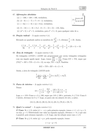 Soluções do Nível 3

67. Aﬁrmações absolutas
    (a) | − 108| = 108  100, verdadeira.
    (b) |2 − 9| = | − 7| = 7 = 9 − 2, verdadeira.
    (c) | − 6a| = | − 6| × |a| = 6 |a|, verdadeira.

    (d) |5 − 13| = | − 8| = 8 = −8 = 5 − 13 = |5| − |13|, falsa.
    (e) |a2 + 5| = a2 + 5, verdadeira, pois a2 + 5  0, para qualquer valor de a.

68. Fração radical – A opção correta é (e).
                                            √
                                              x           x
   Elevando ao quadrado ambos os membros de √ = 5, obtemos = 25. Assim,
                                              y           y

         x+y  1 x+y  1  x y                                 1   x      1
             = ×    = ×  +                              =     ×   + 1 = × (25 + 1) = 13.
          2y  2  x   2  y y                                 2   y      2

69. Área de triângulo – A opção correta é (d).
   Os triângulos △T KR e △GRS são proporcionais por serem triângulos retângulos
                                              RS    GS
   com um ângulo agudo igual. Logo, temos        =     . Como GS = T K, segue que
                                             TK √ R T
   (T K)2 = RS × T R = 2 × 6 = 12, ou seja, T K = 2 3. Também

                                  KG = T R + RS = 6 + 2 = 8.

   Assim, a área do triângulo △KGR mede
                             1            1    √                      √
                               KG × T K =   8×2 3                  = 8 3.
                             2            2
                               base     altura



70. Pares de inteiros – A opção correta é (c).
   Temos
                                  a+ 1
                                     b
                                                 ab+1
                                                   b        (ab + 1) × a  a
                           13 =   1    =         1+ab
                                                        =                = .
                                  a
                                    +b             a
                                                            (1 + ab) × b  b
   Logo, a = 13 b. Como a + b ≤ 100, segue que 14 b ≤ 100 e, portanto, b ≤ 7,14. Como b
   é inteiro, devemos ter b ≤ 7. Logo, os pares são em número de sete, a saber,

                    (13, 1), (26, 2), (39, 3), (52, 4), (65, 5), (78, 6) e (91, 7).

71. Qual é a soma? – A opção correta é (c).
   1o Caso: Se x ≤ 0, então |x| = −x e, pela primeira equação, temos x + (−x) + y = 5,
   ou seja, y = 5. Substituindo esse valor na segunda equação, obtemos x = 6, o que não
   é possível, pois estamos supondo x ≤ 0. Logo, não há solução nesse caso x ≤ 0.
   2o Caso: Se y ≥ 0, então |y| = y e, pela segunda equação, temos

                                           x + y − y = 6,

                                        OBMEP 2010                                         281
 