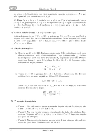 Soluções do Nível 3

      ou seja, x = 6. Substituindo esse valor na primeira equação, obtemos y = −7, o que
      não é possível, pois estamos supondo y ≥ 0.
      3o Caso: Se x  0 e y  0, então |x| = x e |y| = −y. Pela primeira equação temos
      2x + y = 5 e, pela segunda, x − 2y = 6. Multiplicando 2x + y = 5 por 2 e somando com
      x − 2y = 6, obtemos 5x = 16, de modo que x = 16/5 e segue que y = 5 − 2x = −7/5.
      Assim, x + y = 9/5.

 72. Círculo intermediário – A opção correta é (a).
      A área do maior círculo é 132 π = 169 π e a do menor é 52 π = 25 π, que também é a
      área do maior anel. Seja r o raio do círculo intermediário. Então, a área do maior anel
      é 169 π − π r2 . Logo, 169 π − π r2 = 25 π, ou seja, π r2 = 169 π − 25 π = 144 π, donde
      r2 = 144 e r = 12 cm.

 73. Frações incompletas

      (a) Observe que 21 × 6 = 126. Portanto, o numerador 21 foi multiplicado por 6 para
          obter o numerador 126 do primeiro quociente. Logo, o denominador       também
          foi multiplicado por 6 para dar o denominador 8 do primeiro quociente. O único
          número da forma 8 que é divisível por 6 é 84, e 84 ÷ 6 = 18. Podemos, então,
          completar as frações, obtendo

                                         126   21 × 6   21
                                             =        =    .
                                         84    18 × 6   18

      (b) Temos 4/5 = 0,8 e queremos ter        8 = 0,8 × 33 . Observe que 33 deve ser
          múltiplo de 5, portanto, só pode ser 330 ou 335. Entretanto,

                                        0,8 × 330 = 264 =     8.

           Assim, 33 = 335, com 335 = 5 × 67, e       8 = 268 = 4 × 67. Logo, só existe uma
           maneira de completar a fração,

                                         2 68   268 ÷ 67  4
                                              =          = .
                                         335    335 ÷ 67  5


 74. Triângulos impossíveis

        • Figura 1: Não está correta, porque a soma dos ângulos internos do triângulo não
          é 180◦ . De fato, 74 + 42 + 42 = 158  180.
        • Figura 2: Não está correta, porque o comprimento dos lados não satisfaz o Teo-
          rema de Pitágoras: 182 = 324 = 369 = 144 + 225 = 122 + 152 . Logo, o triângulo
          não pode ser retângulo.
        • Figura 3: Não está correta, porque um dos lados de um triângulo não pode ser
          menor do que a soma dos outros dois: 15  6 + 8.



282                                    OBMEP 2010
 