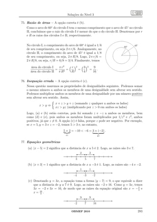 Soluções do Nível 3

75. Razão de áreas – A opção correta é (b).
   Como o arco de 60◦ do círculo I tem o mesmo comprimento que o arco de 45◦ no círculo
   II, concluímos que o raio do círculo I é menor do que o do círculo II. Denotemos por r
   e R os raios dos círculos I e II, respectivamente.


   No círculo I, o comprimento do arco de 60◦ é igual a 1/6
   de seu comprimento, ou seja 2 π r/6. Analogamente, no
   círculo II, o comprimento do arco de 45◦ é igual a 1/8
   de seu comprimento, ou seja, 2 π R/8. Logo, 2 π r/6 =
   2 π R/8, ou seja, r/R = 6/8 = 3/4. Finalmente, temos

      área do círculo I    π r2   r     2       3    2        9
                         =      =           =            =      .
      área do círculo II   πR 2   R             4            16


76. Inequação errada – A opção correta é (c).
   Nessa questão usaremos as propriedades de desigualdades seguintes. Podemos somar
   o mesmo número a ambos os membros de uma desigualdade sem alterar seu sentido.
   Podemos multiplicar ambos os membros de uma desigualdade por um número positivo
   sem alterar seu sentido. Assim,
                        x + z  y + z (somando z qualquer a ambos os lados)
            xy⇒
                        xz  yz (muliplicando por z  0 em ambos os lados)
   Logo, (a) e (b) estão corretas, pois foi somado z e −z a ambos os membros, bem
   como (d) e (e), pois ambos os membros foram multiplicados por 1/z 2 e z 2 , ambos
   positivos, já que z = 0. A opção (c) é falsa, porque z pode ser negativo. Por exemplo,
   se x = 5, y = 3 e z = −2, temos 5  3 e, no entanto,
                               5 × 2 = −10  −6 = 3 × (−2) .
                                xz                                yz


77. Equações geométricas
    (a) |x − 5| = 2 signiﬁca que a distância de x a 5 é 2. Logo, as raízes são 3 e 7.
                                            2            2

                                        3       5            7
    (b) |x + 3| = 1 signiﬁca que a distância de x a −3 é 1. Logo, as raízes são −4 e −2.
                                            1            1

                                      –4        –3           –2
    (c) Denotando y = 3x, a equação toma a forma |y − 7| = 9, o que equivale a dizer
        que a distância de y a 7 é 9. Logo, as raízes são −2 e 16. Como y = 3x, temos
        3x = −2 e 3x = 16, de modo que as raízes da equação original são x = − 2 e3
        x = 16 .
             3
                                            9            9

                                       –2       7            16

                                     OBMEP 2010                                         283
 