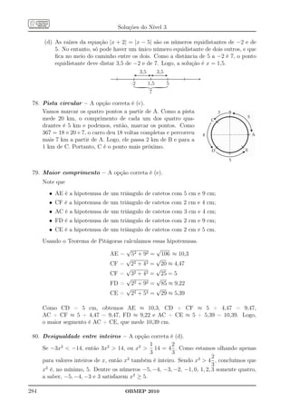 Soluções do Nível 3

      (d) As raízes da equação |x + 2| = |x − 5| são os números equidistantes de −2 e de
          5. No entanto, só pode haver um único número equidistante de dois outros, e que
          ﬁca no meio do caminho entre os dois. Como a distância de 5 a −2 é 7, o ponto
          equidistante deve distar 3,5 de −2 e de 7. Logo, a solução é x = 1,5.
                                             3,5         3,5

                                        –2         1,5         5




                                          }
                                                   7

 78. Pista circular – A opção correta é (c).
     Vamos marcar os quatro pontos a partir de A. Como a pista
     mede 20 km, o comprimento de cada um dos quatro qua-
     drantes é 5 km e podemos, então, marcar os pontos. Como
     367 = 18 × 20 + 7, o carro deu 18 voltas completas e percorreu
     mais 7 km a partir de A. Logo, ele passa 2 km de B e para a
     1 km de C. Portanto, C é o ponto mais próximo.



 79. Maior comprimento – A opção correta é (e).
      Note que
        • AE é a hipotenusa de um triângulo de catetos com 5 cm e 9 cm;
        • CF é a hipotenusa de um triângulo de catetos com 2 cm e 4 cm;
        • AC é a hipotenusa de um triângulo de catetos com 3 cm e 4 cm;
        • FD é a hipotenusa de um triângulo de catetos com 2 cm e 9 cm;
        • CE é a hipotenusa de um triângulo de catetos com 2 cm e 5 cm.
      Usando o Teorema de Pitágoras calculamos essas hipotenusas.
                                     √          √
                              AE = 52 + 92 = 106 ≈ 10,3
                                     √          √
                              CF = 22 + 42 = 20 ≈ 4,47
                                     √          √
                              CF = 32 + 42 = 25 = 5
                                     √          √
                              FD = 22 + 92 = 85 ≈ 9,22
                                     √          √
                              CE = 22 + 52 = 29 ≈ 5,39

      Como CD = 5 cm, obtemos AE ≈ 10,3, CD + CF ≈ 5 + 4,47 = 9,47,
      AC + CF ≈ 5 + 4,47 = 9,47, FD ≈ 9,22 e AC + CE ≈ 5 + 5,39 = 10,39. Logo,
      o maior segmento é AC + CE, que mede 10,39 cm.

 80. Desigualdade entre inteiros – A opção correta é (d).
                                                1       2
     Se −3x2  −14, então 3x2  14, ou x2  14 = 4 . Como estamos olhando apenas
                                                3       3
                                                                        2
     para valores inteiros de x, então x também é inteiro. Sendo x2  4 , concluímos que
                                        2
                                                                        3
     x2 é, no mínimo, 5. Dentre os números −5, −4, −3, −2, −1, 0, 1, 2, 3 somente quatro,
     a saber, −5, −4, −3 e 3 satisfazem x2 ≥ 5.

284                                   OBMEP 2010
 