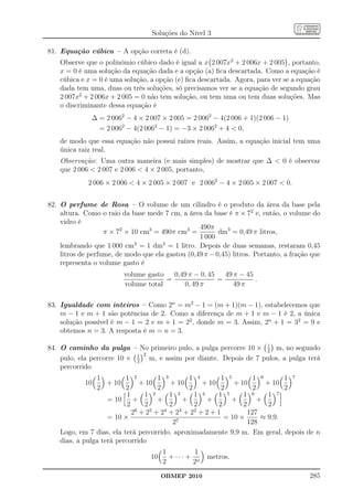 Soluções do Nível 3

81. Equação cúbica – A opção correta é (d).
    Observe que o polinômio cúbico dado é igual a x 2 007x2 + 2 006x + 2 005 , portanto,
    x = 0 é uma solução da equação dada e a opção (a) ﬁca descartada. Como a equação é
    cúbica e x = 0 é uma solução, a opção (e) ﬁca descartada. Agora, para ver se a equação
    dada tem uma, duas ou três soluções, só precisamos ver se a equação de segundo grau
    2 007x2 + 2 006x + 2 005 = 0 não tem solução, ou tem uma ou tem duas soluções. Mas
    o discriminante dessa equação é
              ∆ = 2 0062 − 4 × 2 007 × 2 005 = 2 0062 − 4(2 006 + 1)(2 006 − 1)
                = 2 0062 − 4(2 0062 − 1) = −3 × 2 0062 + 4  0,
    de modo que essa equação não possui raízes reais. Assim, a equação inicial tem uma
    única raiz real.
    Observação: Uma outra maneira (e mais simples) de mostrar que ∆  0 é observar
    que 2 006  2 007 e 2 006  4 × 2 005, portanto,
             2 006 × 2 006  4 × 2 005 × 2 007 e 2 0062 − 4 × 2 005 × 2 007  0.


82. O perfume de Rosa – O volume de um cilindro é o produto da área da base pela
    altura. Como o raio da base mede 7 cm, a área da base é π × 72 e, então, o volume do
    vidro é
                                                  490π
                   π × 72 × 10 cm3 = 490π cm3 =          dm3 = 0,49 π litros,
                                                  1 000
    lembrando que 1 000 cm3 = 1 dm3 = 1 litro. Depois de duas semanas, restaram 0,45
    litros de perfume, de modo que ela gastou (0,49 π − 0,45) litros. Portanto, a fração que
    representa o volume gasto é
                         volume gasto   0,49 π − 0, 45   49 π − 45
                                      =                =           .
                         volume total      0, 49 π          49 π

83. Igualdade com inteiros – Como 2n = m2 − 1 = (m + 1)(m − 1), estabelecemos que
    m − 1 e m + 1 são potências de 2. Como a diferença de m + 1 e m − 1 é 2, a única
    solução possível é m − 1 = 2 e m + 1 = 22 , donde m = 3. Assim, 2n + 1 = 32 = 9 e
    obtemos n = 3. A resposta é m = n = 3.

84. O caminho da pulga – No primeiro pulo, a pulga percorre 10 × 1 m, no segundo
                                                                  2
                            1 2
    pulo, ela percorre 10 × 2 m, e assim por diante. Depois de 7 pulos, a pulga terá
    percorrido
                1         1 2         1 3       1 4         1 5        1 6       1 7
            10      + 10        + 10      + 10       + 10       + 10       + 10
                2         2           2         2           2          2         2
                           1     1 2      1 3     1 4     1 5      1 6      1 7
                    = 10     +        +       +       +        +         +
                           2     2        2       2       2        2        2
                             26 + 25 + 24 + 23 + 22 + 2 + 1          127
                    = 10 ×                                   = 10 ×       ≈ 9,9.
                                           27                        128
    Logo, em 7 dias, ela terá percorrido, aproximadamente 9,9 m. Em geral, depois de n
    dias, a pulga terá percorrido
                                       1         1
                                  10     + ··· + n   metros.
                                       2        2
                                       OBMEP 2010                                       285
 