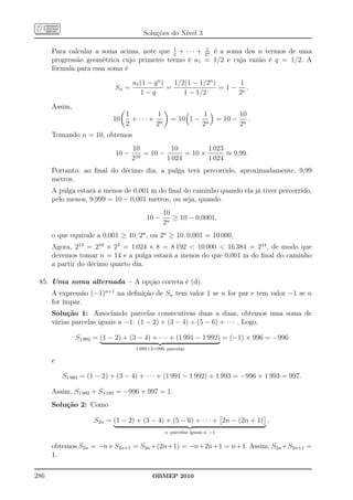 Soluções do Nível 3

                                            1
      Para calcular a soma acima, note que 2 + · · · + 21 é a soma dos n termos de uma
                                                        n

      progressão geométrica cujo primeiro termo é a1 = 1/2 e cuja razão é q = 1/2. A
      fórmula para essa soma é

                                   a1 (1 − q n )   1/2(1 − 1/2n )       1
                            Sn =                 =                = 1 − n.
                                      1−q             1 − 1/2          2

      Assim,
                                1         1                    1                 10
                           10     + ··· + n       = 10 1 −              = 10 −      .
                                2        2                     2n                2n
      Tomando n = 10, obtemos
                                   10          10          1 023
                            10 −    10
                                       = 10 −       = 10 ×       ≈ 9,99.
                                   2          1 024        1 024
      Portanto, ao ﬁnal do décimo dia, a pulga terá percorrido, aproximadamente, 9,99
      metros.
      A pulga estará a menos de 0,001 m do ﬁnal do caminho quando ela já tiver percorrido,
      pelo menos, 9,999 = 10 − 0,001 metros, ou seja, quando
                                               10
                                        10 −      ≥ 10 − 0,0001,
                                               2n
      o que equivale a 0,001 ≥ 10/2n , ou 2n ≥ 10/0,001 = 10 000.
      Agora, 213 = 210 × 23 = 1 024 × 8 = 8 192  10 000  16 384 = 214 , de modo que
      devemos tomar n = 14 e a pulga estará a menos do que 0,001 m do ﬁnal do caminho
      a partir do décimo quarto dia.

 85. Uma soma alternada – A opção correta é (d).
      A expressão (−1)n+1 na deﬁnição de Sn tem valor 1 se n for par e tem valor −1 se n
      for ímpar.
      Solução 1: Associando parcelas consecutivas duas a duas, obtemos uma soma de
      várias parcelas iguais a −1: (1 − 2) + (3 − 4) + (5 − 6) + · · · . Logo,

               S1 992 = (1 − 2) + (3 − 4) + · · · + (1 991 − 1 992) = (−1) × 996 = −996
                                    1 992÷2=996 parcelas

      e

          S1 993 = (1 − 2) + (3 − 4) + · · · + (1 991 − 1 992) + 1 993 = −996 + 1 993 = 997.

      Assim, S1 992 + S1 193 = −996 + 997 = 1.
      Solução 2: Como

                     S2n = (1 − 2) + (3 − 4) + (5 − 6) + · · · + 2n − (2n + 1) ,
                                               n parcelas iguais a −1


      obtemos S2n = −n e S2n+1 = S2n +(2n+1) = −n+2n+1 = n+1. Assim, S2n +S2n+1 =
      1.

286                                       OBMEP 2010
 