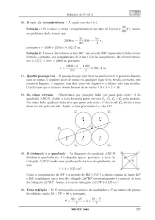 Soluções do Nível 3

86. O raio da circunferência – A opção correta é (c).
                                                                          2π
    Solução 1: Se o raio é r, então o comprimento de um arco de θ graus é     θ r. Assim,
                                                                          360
    no problema dado, temos que
                                                                                                                      2π          5π
                                                          2 000 m =                                                       300 r =    r,
                                                                                                                      360          3
    portanto r = 2 000 × (3/5π) ≈ 382,17 m.
    Solução 2: Como a circunferência tem 360◦ , um arco de 300◦ representa 5/6 da circun-
    ferência, portanto, seu comprimento de 2 km é 5/6 do comprimento da circunferência,
    isto é, (5/6) × 2 π r = 2 000 m, portanto
                                                                 2 000 × 6   1 200
                                           r=                              =       ≈ 382,17 m.
                                                                    10 π       π
87. Quatro passageiros – O passageiro que quer ﬁcar na janela tem três possíveis lugares
    para se sentar, o seguinte pode-se sentar em qualquer lugar livre, tendo, portanto, três
    possíveis lugares; o seguinte tem dois possíveis lugares e o último não tem escolha.
    Concluímos que o número dessas formas de se sentar é 3 × 3 × 2 = 18.

88. Os cinco círculos – Observemos que qualquer linha que passe pelo centro O do
    quadrado ABCD, divide a área formada pelos círculos C1 , C2 , C3 e C4 pela metade.
    Por outro lado, qualquer linha reta que passe pelo centro F do círculo C5 , divide a área
    desse círculo pela metade. Assim, a reta procurada é a reta F O.
                                                                                                 C1 .......................................................................   ....
                                                                                                                                                                                   .....
                                                                                                                                                                                ....
                                                                                                                                                                                            ..................
                                                                                                                                                                                         ......................
                                                                                                                                                                                     ......                     ....
                                                                                                                                                                                                                  ....
                                                                                                                                                                                                                     ...
                                                                                                                                                                                                                             C         2
                                                                                                           ...
                                                                                                          ...
                                                                                                                                                     ...
                                                                                                                                                      ...                   ...
                                                                                                                                                                          ...
                                                                                                                                                                                                                      ...
                                                                                                                                                                                                                        ..
                                                                                                       ..                                                ..
                                                                                                                                                          ..          .. ..                                               ..
                                                                                                                                                                                                                          ..
                                                                                                      ..                                                    .. ...
                                                                                                                                                            .. .                                                             ..
                                                                                                                                                                                                                              ..
                                                                                                   ..
                                                                                                    .                                                         . .  .                                                            ..
                                                                                                                                                                                                                                 .
                                                                                                                                  Ds                                                         s
                                                                                                  .                                                           . .
                                                                                                                                                                                            C
                                                                                                 ..                                                            ..
                                                                                                                                                               ..
                                                                                                                                                               ..                                                                ..
                                                                                                 .
                                                                                                 .                                                              ..
                                                                                                                                                                .                                                                 ..
                                                                                                                                                                                                                                   .
                                                                                                .
                                                                                                .                                                               .
                                                                                                                                                                ..                                                                 .
                                                                                                                                                                                                                                   .
                                                                                                .
                                                                                                .                                                                .
                                                                                                                                                                 .                                                                 .
                                                                                                .
                                                                                                .                                                                .
                                                                                                                                                                 .                                                                 .
                                                                                                                                                                                                                                   .
                                                                                                .
                                                                                                .                                                               .
                                                                                                                                                                ..
                                                                                                                                                                 .                                                                 .
                                                                                                                                                                                                                                   .
                                                                                                ..
                                                                                                 .                                                              ..
                                                                                                                                                                ..                                                                 . ..
                                                                                                                                                                                                                                   . ......
                                                                                                 ..
                                                                                                  ..                                                           . ..
                                                                                                                                                               ..
                                                                                                                                                               . ..                                                            ..
                                                                                                                                                                                                                              ..  ..... .
                                                                                                                                                                                                                                  .
                                                                                                                                                                                                                                 .......
                                                                                                                                                                                                                                  .
                                                                                                   ..                                                        .. ..
                                                                                                                                                              . .                                                  ...........
                                                                                                                                                                                                                    .........
                                                                                                     ..
                                                                                                      ..                                                   ..
                                                                                                                                                            .         ..
                                                                                                                                                                      ..                                    ....... .
                                                                                                                                                                                                          ....... ...
                                                                                                                                                         ..                                         ......
                                                                                                                                                                                                   ......

                                                                                                                                                                              s
                                                                                                        ..
                                                                                                         ..                                                              ..
                                                                                                                                                      ...                   ... ............
                                                                                                                                                                          ...
                                                                                                                                                                             ... ............                           ..

                                   C
                                                                                                            ...
                                                                                                            ...
                                                                                                             ..
                                                                                                                ....
                                                                                                                 .....
                                                                                                                     ......
                                                                                                                            .................
                                                                                                                                              ....
                                                                                                                       .......... ..............
                                                                                                                                                     ...
                                                                                                                                                   ...
                                                                                                                                                  ...
                                                                                                                                                                ...
                                                                                                                                                               ...
                                                                                                                                                                              O  ...
                                                                                                                                                                             .......
                                                                                                                                                                              ...... .
                                                                                                                                                                    ....... .......................
                                                                                                                                                                   ....... .......................
                                                                                                                                                                                                                ....
                                                                                                                                                                                                                ....
                                                                                                                                                                                                                       ..
                                                                                                                                                                                                                     ...
                                                                                                                                                                                                                    ...

                                        5 ........... .......
                                                              ...............
                                                                ......
                                                       ........ ............  .......
                                                                                  ...                           ....
                                                                                                               ....
                                                                                                                    .........
                                                                                                                      .......
                                                                                                                              . . .......
                                                                                                                                       .......
                                                                                                                                              ..
                                                                                                                                             ......
                                                                                                                                            ......
                                                                                                                                                       .......
                                                                                                                                             ..............                      ...
                                                                                                                                                                               ....
                                                                                                                                                                               ...
                                                                                                                                                                                     . .......
                                                                                                                                                                                      .......
                                                                                                                                                                                              .        .......
                                                                                                                                                                                                        .......
                                                                                                                                                                                                               .....
                                                                                                                                                                                                               ....
                                                                                                                                                                                                                    ...
                                              ..
                                            ...
                                                                                    ...
                                                                                                          ......                       ...... .....
                                                                                                                                      ...... .....                         ...
                                                                                                                                                                          ...
                                                                                                                                                                                                                     ...
                                                                                                                                                                                                                       ...
                                           ..                                         ....
                                                                                         ..              ..                     .......
                                                                                                                               .......                   ..             ..
                                                                                                                                                                                                                        ..
                                                                                                                                                                                                                           ..
                                         ..
                                        ..                                                .. .. ............
                                                                                           .. ... ............
                                                                                                                                                          .... ...
                                                                                                                                                            .. . .
                                                                                                                                                                                                                            ....
                                                                                                                                                                                                                              ..
                                      ..
                                       .                                                     .. ..........
                                                                                              ............
                                                                                                   .                                                          . .  .                                                             .

                                                                    s                                                                         s                                                 s
                                     .                                                         . ..                                                           . .                                                                .
                                    .
                                     .
                                     .                                                 ... ......
                                                                                          ......
                                                                                       ... .
                                                                                                  .                                                            ..
                                                                                                                                                               ..
                                                                                                                                                               ..                                                                ..
                                                                                                                                                                                                                                  .
                                    .
                                    .
                                    .                                      ...
                                                                            .. ....... ..
                                                                              .......           .
                                                                                                .
                                                                                                                                                                ..
                                                                                                                                                                .
                                                                                                                                                                .                                                                  .
                                                                                                                                                                                                                                   .
                                                                                                                                                                                                                                   .
                                   .
                                   .
                                   .                              ...
                                                                 ... .......
                                                                    .......                     .
                                                                                                .
                                                                                                .                                                               ..
                                                                                                                                                                 .
                                                                                                                                                                 .                                                                 .
                                                                                                                                                                                                                                   .
                                                                                                                                                                                                                                   .
                                   .
                                   .
                                    . ...........
                                    .                   .........
                                                          .......
                                                                                                .
                                                                                                .
                                                                                                .
                                                                                                .                                                               .
                                                                                                                                                                 .
                                                                                                                                                                 .
                                                                                                                                                                 .
                                                                                                                                                                                                                                   .
                                                                                                                                                                                                                                   .
                                                                                                                                                                                                                                   .
                                    . ............                                             ..
                                                                                               .                                                                ..
                                                                                                                                                                .                                                                  .
                                                                F                              ...
                                                                                                                                  A                             ...
                                                                                                                                                                                            B
                                    .. ..                                                        .                                                                .                                                               ..
                                 ..... .
                                  .....
                                     ..                                                       . ..
                                                                                               .
                                                                                              . .                                                              . ..
                                                                                                                                                               .
                                                                                                                                                               . .                                                               .
                                                                                                                                                                                                                                 ..
                           ....... .
                          ....... ..                                                        .. ...
                                                                                             . ..                                                            .. ...
                                                                                                                                                             . ..                                                              ..
                                                                                                                                                                                                                                .
                                        ..
                                         ..
                                                                                        ....
                                                                                           .           ..
                                                                                                        ..                                                 ..
                                                                                                                                                            .          ..
                                                                                                                                                                       ..                                                    ..
                                                                                                                                                                                                                            ..
                                          ..
                                           ...                                        ..                  ...                                            ..
                                                                                                                                                        ..                ...                                            ..
                                                                                                                                                                                                                        ..
                                             ...
                                               ....                                 ...
                                                                                   ...
                                                                                                           ......                                    ..
                                                                                                                                                    ...
                                                                                                                                                                           .......                                   ...
                                                                                                                                                                                                                    ...
                                                ....                            ....
                                                                               ....
                                                                                                               ...
                                                                                                               . ..                             ....
                                                                                                                                               ....
                                                                                                                                                                               ...
                                                                                                                                                                                . ..                              ...
                                                                                                                                                                                                                ....
                                                                                                 C4                                                                                                                          C3
                                                   .....                                                           .....
                                                         ......................
                                                    ......
                                                            ..................                                           ......................
                                                                                                                     ......
                                                                                                                            ..................
                                                                                                                                                                                    .....
                                                                                                                                                                                          .....................
                                                                                                                                                                                      ......
                                                                                                                                                                                             .................




89. O triângulo e o quadrado – As diagonais do quadrado ABCD                                                                                                                                                                                  B.............................................................................................................................. C
                                                                                                                                                                                                                                               .
                                                                                                                                                                                                                                               .

                                                                                                                                                                                                                                                                                   r
                                                                                                                                                                                                                                               .
                                                                                                                                                                                                                                               .
                                                                                                                                                                                                                                               .
                                                                                                                                                                                                                                               .        . ..
                                                                                                                                                                                                                                                        . ...
                                                                                                                                                                                                                                                        . ...                          ....... .... .
                                                                                                                                                                                                                                                                                           ... .. .
                                                                                                                                                                                                                                                                                    ....... .... .
                                                                                                                                                                                                                                                        . ...   .. .............                   .. .
    dividem o quadrado em 4 triângulos iguais, portanto, a área do                                                                                                                                                                                               .. ............
                                                                                                                                                                                                                                                        .
                                                                                                                                                                                                                                                        .
                                                                                                                                                                                                                                                        .                                           .        .
                                                                                                                                                                                                                                                                                                             .
                                                                                                                                                                                                                                                                                                             .
                                                                                                                                                                                                                                                        .
                                                                                                                                                                                                                                                        .         .. ..                        ....
                                                                                                                                                                                                                                                                                                ..           .
                                                                                                                                                                                                                                                                    F
                                                                                                                                                                                                                                                                    ..
                                                                                                                                                                                                                                                                    ..                                       .
                                                                                                                                                                                                                                                                                                             .
                                                                                                                                                                                                                                                        .                                   ...
                                                                                                                                                                                                                                                                                             ..              .

                                                                                                                                                                                                                                                                                                            r E
                                                                                                                                                                                                                                                        .
                                                                                                                                                                                                                                                        .             ..
                                                                                                                                                                                                                                                                      ..
                                                                                                                                                                                                                                                                       ..                                    .
                                                                                                                                                                                                                                                        .
                                                                                                                                                                                                                                                        .
                                                                                                                                                                                                                                                        .                ..
                                                                                                                                                                                                                                                                          ..              ...
                                                                                                                                                                                                                                                                                          ..                 .
                                                                                                                                                                                                                                                                                                             .
                                                                                                                                                                                                                                                                                                             .
                                                                                                                                                                                                                                                        .
                                                                                                                                                                                                                                                        .
                                                                                                                                                                                                                                                        .                   .. ....
                                                                                                                                                                                                                                                                           .... ....
                                                                                                                                                                                                                                                                             .. ...                          .
                                                                                                                                                                                                                                                                                                             .
                                                                                                                                                                                                                                                                                                             .
    triângulo △BCE mede uma quarta parte da área do quadrado, ou
                                                                                                                                                                                                                                                        .
                                                                                                                                                                                                                                                        .                      .. ..
                                                                                                                                                                                                                                                                                ....                         .
                                                                                                                                                                                                                                                                                                             .
                                                                                                                                                                                                                                                        .
                                                                                                                                                                                                                                                        .
                                                                                                                                                                                                                                                        .                        ....
                                                                                                                                                                                                                                                                                   .                         .
                                                                                                                                                                                                                                                                                                             .
                                                                                                                                                                                                                                                                                                             .
                                                                                                                                                                                                                                                        .
                                                                                                                                                                                                                                                        .
                                                                                                                                                                                                                                                        .                      . .. .
                                                                                                                                                                                                                                                                               .. ....
                                                                                                                                                                                                                                                                                .. ...                       .
                                                                                                                                                                                                                                                                                                             .
                                                                                                                                                                                                                                                                                                             .
                                                                                                                                                                                                                                                                                                             .
                                                                                                                                                                                                                                                        .
                                                                                                                                                                                                                                                        .                     .
                                                                                                                                                                                                                                                                             .. ....                         .
                                                                                                                                                                                                                                                        .
                                                                                                                                                                                                                                                        .
                                                                                                                                                                                                                                                        .                  ...
                                                                                                                                                                                                                                                                            ..          ..
                                                                                                                                                                                                                                                                                        ..                   .
                                                                                                                                                                                                                                                                                                             .
                                                                                                                                                                                                                                                                                                             .
                                                                                                                                                                                                                                                        .               ..
                                                                                                                                                                                                                                                                        ..
                                                                                                                                                                                                                                                                       ..                 ..
                                                                                                                                                                                                                                                                                           ..                .
                                                                                                                                                                                                                                                                                                             .
    seja,
                                                                                                                                                                                                                                                        .
                                                                                                                                                                                                                                                        .
                                                                                                                                                                                                                                                        .             ..                    ..
                                                                                                                                                                                                                                                                                             ..              .
                                                                                                                                                                                                                                                                                                             .
                                                                                                                                                                                                                                                        .
                                                                                                                                                                                                                                                        .
                                                                                                                                                                                                                                                        .          ...
                                                                                                                                                                                                                                                                    ..
                                                                                                                                                                                                                                                                   ..                         ..
                                                                                                                                                                                                                                                                                               ....
                                                                                                                                                                                                                                                                                                 ..
                                                                                                                                                                                                                                                                                                             .
                                                                                                                                                                                                                                                                                                             .
                                                                                                                                                                                                                                                                                                             .
                                                                                                                                                                                                                                                                                                             .
                                                                                                                                                                                                                                                        . ...
                                                                                                                                                                                                                                                        .
                                                                                                                                                                                                                                                        . ....  ..                                 ..
                                                                                                                                                                                                                                                                                                   .... .
                                                                                                                                                                                                                                                        . ..                                         .. .
                                                                                                                                                                                                                                                                                                      .. .
                                                                                                                                                                                                                                                        . ....
                                                                                                                                                                                                                                                        . .
                                                                                                                                                                                                                                                        . ..                                           .. .
                                                                                                                                                                                                                                                                                                        .. .
                                                                                                                                                                                                                                                                                                         .. ..
                         1 ÷ 4 = 0,25 cm2 .
                                                                                                                                                                                                                                                        ..
                                                                                                                                                                                                                                                        .. .                                                 .
                                                                                                                                                                                                                                                                                                             .
                                                                                                                                                                                                                                                        ...........................................
                                                                                                                                                                                                                                                        ...........................................
                                                                                                                                                                                                                                                          .                                                ..
                                                                                                                                                                                                                                                                                                           ..
                                                                                                                                                                                                                                              A                                                                                                               D
                                                                                                                                                                                                                                                        .
                                                                                                                                                                                                                                                        ..                                                ..




    Como o comprimento de BF é a metade de BE e CE é a altura comum às bases BF
    e BE, concluímos que a área do triângulo △CBF necessariamente é a metade da área
    do triângulo △CBE. Assim, a área do triângulo △CBF é 0,125 cm2 .

90. Uma refeição – Se S corresponde ao número de sanduíches e P ao número de pratos
    de refeição, então 5S + 7P = 90 e, portanto,
                                                                                     90 − 5S     18 − S
                                                           P =                               =5×        .
                                                                                        7           7
                                                                                  OBMEP 2010                                                                                                                                                                                                                                                            287
 