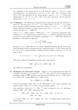 Soluções do Nível 3

     Se o algarismo b das dezenas for 0, 2 ou 3, então b! é igual a 1, 2 ou 6 e, como
     necessariamente c = 5, temos que 1! + b! + 5! = 1 + b! + 120 = 121 + b! é igual a 122,
     123 ou 127, todos diferentes de 1b 5. Resta apenas a opção b = 4 e c = 5. Nesse caso,
     efetivamente 1! + 4! + 5! = 1 + 24 + 120 = 145, como queríamos. Os três números
     inteiros são a = 1, b = 4 e c = 5.

100. O Riquinho – Os 1 000 reais de Riquinho foram repartidos em parcelas crescentes a
     partir de 1, de modo que 1 + 2 + 3 + · · · + n ≤ 1 000. Como 1 + 2 + 3 + · · · + n é a soma
                                                                                      1
     dos n primeiros números inteiros a partir de 1, temos 1 + 2 + 3 + · · · + n = 2 (1 + n)n.
                                                      1
     Assim, queremos encontrar o maior n tal que 2 (1 + n)n = 1 + 2 + 3 + · · · + n ≤ 1 000,
     ou seja, tal que n2 + n − 2 000 ≤ 0.
     Como n2 + n − 2 000 é igual a −2 000 para n = 0 e o coeﬁciente dominante desse
     polinômio é 1  0, sabemos que os valores de n2 + n − 2 000 são negativos para todo
     n entre 0 e a raiz positiva do polinômio quadrático x2 + x − 2 000. Pela fórmula de
     Bhaskara, a raiz positiva é dada por
                                          √
                                     −1 + 1 + 8 000
                                 x=                  ≈ 44,22 ,
                                            2
     portanto n2 + n  2 000 para n ≥ 45. Assim, Riquinho distribuiu apenas 44 parcelas.
     Como Bernardo recebeu a segunda parcela, a quinta parcela (5 = 2+3), a oitava parcela
     (8 = 2 + 2 × 3), e assim por diante, também recebeu a última, já que 44 = 2 + 14 × 3,
     num total de
                                             1
                2 + 5 + 8 + 11 + · · · + 44 = (44 + 2) × 15 = 23 × 15 = 345 reais.
                                             2

     Observação: Depois de distribuir as 44 parcelas, ainda sobram
                                     1
                              1 000 − (44 × 45) = 1 000 − 990 = 10
                                     2
     dos 1 000 reais de Riquinho.

101. Retângulo com dimensões inteiras – Sejam a e b os comprimentos dos lados do
     retângulo. Supondo a ≤ b, temos b2  a2 + b2 ≤ 2b2 , pois a2 ≤ b2 . As diagonais do
                        √
     retângulo medem 1 993, portanto, pelo Teorema de Pitágoras, a2 +b2 = 1 993. Assim,
     b2  1 993 ≤ 2b2 , ou seja, 996,5 ≤ b2  1 993. Assim,
                                                     √
                                 31  996,5 ≤ b  1 993  45 .

     Como b é um número inteiro, 32 ≤ b ≤ 44. Além disso, a ≤ b e, como a também é um
     número inteiro, 1 993 − b2 = a2 deve ser um quadrado perfeito.
     Para calcular os valores de a2 = 1 993 − b2 , com b variando de 32 a 44, calculamos
     primeiro 1 993 − 322 = 969 e observamos que

                  1 993 − 332 = 1 993 − (32 + 1)2 = (1 993 − 322 ) − (2 × 32 + 1)
                              = 969 − 65 = 904

     e, em geral, 1 993 − (n + 1)2 = (1 993 − n2 ) − (2n + 1). Desse modo, é fácil obter a
     tabela seguinte.

                                        OBMEP 2010                                          291
 