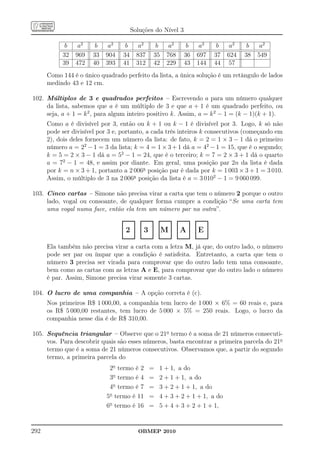 Soluções do Nível 3

              b      a2      b     a2       b      a2      b     a2      b      a2      b     a2       b     a2
             32     969     33    904      34     837     35    768     36     697     37    624      38    549
             39     472     40    393      41     312     42    229     43     144     44     57
      Como 144 é o único quadrado perfeito da lista, a única solução é um retângulo de lados
      medindo 43 e 12 cm.

102. Múltiplos de 3 e quadrados perfeitos – Escrevendo a para um número qualquer
     da lista, sabemos que a é um múltiplo de 3 e que a + 1 é um quadrado perfeito, ou
     seja, a + 1 = k 2 , para algum inteiro positivo k. Assim, a = k 2 − 1 = (k − 1)(k + 1).
      Como a é divisível por 3, então ou k + 1 ou k − 1 é divisível por 3. Logo, k só não
      pode ser divisível por 3 e, portanto, a cada três inteiros k consecutivos (começando em
      2), dois deles fornecem um número da lista: de fato, k = 2 = 1 × 3 − 1 dá o primeiro
      número a = 22 − 1 = 3 da lista; k = 4 = 1 × 3 + 1 dá a = 42 − 1 = 15, que é o segundo;
      k = 5 = 2 × 3 − 1 dá a = 52 − 1 = 24, que é o terceiro; k = 7 = 2 × 3 + 1 dá o quarto
      a = 72 − 1 = 48, e assim por diante. Em geral, uma posição par 2n da lista é dada
      por k = n × 3 + 1, portanto a 2 006a posição par é dada por k = 1 003 × 3 + 1 = 3 010.
      Assim, o múltiplo de 3 na 2 006a posição da lista é a = 3 0102 − 1 = 9 060 099.

103. Cinco cartas – Simone não precisa virar a carta que tem o número 2 porque o outro
     lado, vogal ou consoante, de qualquer forma cumpre a condição “Se uma carta tem
     uma vogal numa face, então ela tem um número par na outra”.
                                ................. ................. ................. ................. .................
                                .
                                .               . .
                                                . .               . .
                                                                  . .               . .
                                                                                    . .               . .
                                                                                                      . .               .
                                                                                                                        .
                                . 2 . . 3 . .M . . A . . E .
                                .
                                .               . .
                                                . .               . .
                                                                  . .               . .
                                                                                    . .               . .
                                                                                                      . .               .
                                                                                                                        .
                                .
                                .               . .
                                                  .
                                                . .               . .
                                                                  . .               . .
                                                                                    . .               . .
                                                                                                      . .               .
                                                                                                                        .
                                .
                                .               . .
                                                . .
                                                                  . .
                                                                  . .
                                                                  . .
                                                                                    . .
                                                                                    . .
                                                                                    . .
                                                                                                      . .
                                ................. ................. ................. ................. .................
                                                                                                      . .
                                                                                                      . .               .
                                                                                                                        .
                                                                                                                        .
      Ela também não precisa virar a carta com a letra M, já que, do outro lado, o número
      pode ser par ou ímpar que a condição é satisfeita. Entretanto, a carta que tem o
      número 3 precisa ser virada para comprovar que do outro lado tem uma consoante,
      bem como as cartas com as letras A e E, para comprovar que do outro lado o número
      é par. Assim, Simone precisa virar somente 3 cartas.

104. O lucro de uma companhia – A opção correta é (c).
      Nos primeiros R$ 1 000,00, a companhia tem lucro de 1 000 × 6% = 60 reais e, para
      os R$ 5 000,00 restantes, tem lucro de 5 000 × 5% = 250 reais. Logo, o lucro da
      companhia nesse dia é de R$ 310,00.

105. Sequência triangular – Observe que o 21o termo é a soma de 21 números consecuti-
     vos. Para descobrir quais são esses números, basta encontrar a primeira parcela do 21o
     termo que é a soma de 21 números consecutivos. Observamos que, a partir do segundo
     termo, a primeira parcela do
                                    2o termo é 2        =   1 + 1, a do
                                    3o termo é 4        =   2 + 1 + 1, a do
                                    4o termo é 7        =   3 + 2 + 1 + 1, a do
                                   5o termo é 11        =   4 + 3 + 2 + 1 + 1, a do
                                   6o termo é 16        =   5 + 4 + 3 + 2 + 1 + 1,


292                                               OBMEP 2010
 