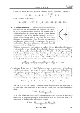 Soluções do Nível 3

      e assim por diante. Portanto, podemos ver que a primeira parcela do 21o termo é
                                                                        21 × 20
                              20 + 19 + · · · + 3 + 2 + 1 + 1 =                 + 1 = 211
                                                                           2
      e que, portanto, o 21o termo é
                                                1
                 211 + 212 + · · · + 230 + 231 = (211 + 231) × 21 = 221 × 21 = 4 641.
                                                2

106. O jardim octogonal – O comprimento total da cerca con-
                                                                                    .......................
     siste na soma dos comprimentos dos contornos da roseira e                  ....                      .....
     do jardim, ambos utilizando diagonais dos quadradinhos da          .. .....                              .....
                                                                                                                  .....
                                                                   .....                                               .
                                                                                                                       .
     folha quadriculada. O contorno da roseira é formado por qua-  .                                                   .
                                                                                               .
                                                                                              ...
                                                                                             ... ..
                                                                                           .. ....
                                                                   .
                                                                   .
                                                                                        .
                                                                                       ..
                                                                                      ..
                                                                                          ..
                                                                                         ..        ..
                                                                                                    ..
                                                                                                     ..
                                                                                                      ..               .
                                                                                                                       .
                                                                   .                                                   .
                                                                                     ..
                                                                                    .. roseira         ..

     tro diagonais e o do jardim por oito diagonais e oito lados.
                                                                                     ..                ..
                                                                                                        .
                                                                   ..                                                 ..
                                                                                      ..
                                                                                       ..             .
                                                                                                     ..
                                                                                                    ..
                                                                   ....
                                                                                        ..
                                                                                         ..         .
                                                                                           .. ...
                                                                                            .. ...
                                                                                                                    ..
                                                                                             ...
                                                                                              ...

     Assim, o comprimento total da cerca é de oito lados e doze        .....                                   ....
                                                                            .....
                                                                                .....                     .....
     diagonais de quadradinhos. Para descobrir o comprimento                        .....................
     das diagonais, basta descobrir o comprimento dos lados dos
     quadradinhos. Para isso, utilizamos a informação fornecida
     relativamente à área do jardim.
     Contando o número de quadradinhos do jardim, obtemos 24 quadradinhos inteiros
     e oito metades, o que é igual a 28 quadradinhos inteiros que representam 700 m2
     de área. Desse modo, cada quadradinho mede 700 ÷ 28 = 25 m2 e, portanto, cada
     lado de quadradinho representa 5 m. Pelo Teorema de Pitágoras, a diagonal de cada
                               √             √
     quadradinho mede d = 52 + 52√ 5 2 m. Concluímos que o comprimento to-
                                         =             √
     tal da cerca é de 8 × 5 + 12 × 5 2 = 40 + 60 2 m. Como o prefeito dispõe de
     R$ 650,00, cada metro dessa cerca pode custar, no máximo,
                         650       65          65          65
                             √ =     √ ≈               =        ≈ 5,21 reais.
                      40 + 60 2  4+6 2   4 + 6 × 1,414   12,484

107. Número de caracteres – Na 1a linha escrevemos os números de 1 a 9, cada um
     seguido de um espaço, o que ocupa 18 espaços; sobram 82 espaços. Cada número de
     dois algarismos mais um espaço ocupa três lugares na linha. Como 82 = 27 × 3 + 1,
     completamos a 1a linha com 27 números de dois algarismos, a partir do número 10.
     Assim, o último número da primeira linha é o 36 e sobra um espaço. Denotando cada
     espaço entre números por um traço, podemos representar a 1a linha como segue.
                     1a linha : 1 − 2 − 3 − 4 − 5 − 6 − 7 − 8 − 9− 10 − · · · − 36 − −
                                                         18                                 81

      Mas 100 = 33 × 3 + 1, portanto, podemos colocar 33 números de dois algarismos na
      segunda linha, cada um seguido de seu respectivo espaço, e no ﬁnal da linha sobra um
      espaço.
                               2a linha : 37 − 38 − · · · − 69− −
                                                                   99
            a
      Na 3 linha, colocamos os números de 70 a 99, ocupando 30×3 = 90 espaços. Ocupamos
      os dez espaços restantes com os dois primeiros números de três algarismos, seguidos de
      um espaço; no ﬁnal da linha, sobram dois espaços.
                                3a linha : 70 − 71 − · · · − 99− 100 − 101− −−
                                                          90                    8


                                                  OBMEP 2010                                                       293
 