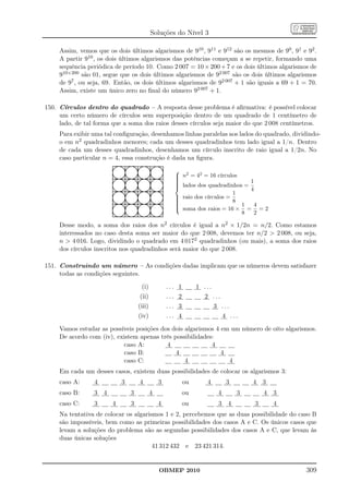 Soluções do Nível 3

     Assim, vemos que os dois últimos algarismos de 910 , 911 e 912 são os mesmos de 90 , 91 e 92 .
     A partir 910 , os dois últimos algarismos das potências começam a se repetir, formando uma
     sequência periódica de período 10. Como 2 007 = 10 × 200 + 7 e os dois últimos algarismos de
     910×200 são 01, segue que os dois últimos algarismos de 92 007 são os dois últimos algarismos
     de 97 , ou seja, 69. Então, os dois últimos algarismos de 92 007 + 1 são iguais a 69 + 1 = 70.
     Assim, existe um único zero no ﬁnal do número 92 007 + 1.

150. Círculos dentro do quadrado – A resposta desse problema é aﬁrmativa: é possível colocar
     um certo número de círculos sem superposição dentro de um quadrado de 1 centímetro de
     lado, de tal forma que a soma dos raios desses círculos seja maior do que 2 008 centímetros.
     Para exibir uma tal conﬁguração, desenhamos linhas paralelas aos lados do quadrado, dividindo-
     o em n2 quadradinhos menores; cada um desses quadradinhos tem lado igual a 1/n. Dentro
     de cada um desses quadradinhos, desenhamos um círculo inscrito de raio igual a 1/2n. No
     caso particular n = 4, essa construção é dada na ﬁgura.
                                                       2
                                                       n = 42 = 16 círculos
                                                      
                                                      
                                                       lados dos quadradinhos = 1
                                                      
                                                      
                                                                                4
                                                                            1
                                                       raio dos círculos =
                                                      
                                                      
                                                                           8
                                                      
                                                       soma dos raios = 16 × 1 = 4 = 2
                                                      
                                                                              8   2

     Desse modo, a soma dos raios dos n2 círculos é igual a n2 × 1/2n = n/2. Como estamos
     interessados no caso desta soma ser maior do que 2 008, devemos ter n/2  2 008, ou seja,
     n  4 016. Logo, dividindo o quadrado em 4 0172 quadradinhos (ou mais), a soma dos raios
     dos círculos inscritos nos quadradinhos será maior do que 2 008.

151. Construindo um número – As condições dadas implicam que os números devem satisfazer
     todas as condições seguintes.

                                     (i)            ... 1        1 ...
                                    (ii)            ... 2          2 ...
                                    (iii)           ... 3                3 ...
                                    (iv)            ... 4                     4 ...

     Vamos estudar as possíveis posições dos dois algarismos 4 em um número de oito algarismos.
     De acordo com (iv), existem apenas três possibilidades:
                           caso A:         4               4
                           caso B:            4                4
                           caso C:                4              4
     Em cada um desses casos, existem duas possibilidades de colocar os algarismos 3:
     caso A:     4          3       4           3           ou      4          3       4 3
     caso B:     3 4            3           4               ou            4        3       4 3
     caso C:     3      4       3               4           ou            3 4          3     4
     Na tentativa de colocar os algarismos 1 e 2, percebemos que as duas possibilidade do caso B
     são impossíveis, bem como as primeiras possibilidades dos casos A e C. Os únicos casos que
     levam a soluções do problema são as segundas possibilidades dos casos A e C, que levam às
     duas únicas soluções
                                       41 312 432 e 23 421 314.


                                                OBMEP 2010                                       309
 