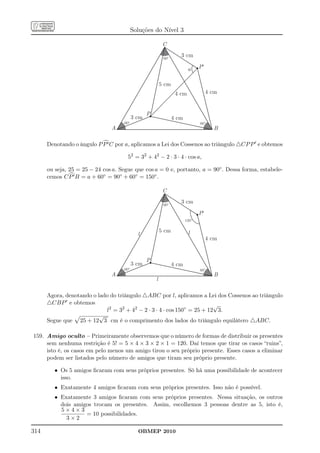 Soluções do Nível 3

                                                          C

                                                          60º
                                                                   3 cm

                                                                        a     P¢


                                                         5 cm
                                                                 4 cm              4 cm


                                                 P
                                          3 cm                  4 cm
                                    60º                                       60º
                               A                                                     B

      Denotando o ângulo P P ′ C por a, aplicamos a Lei dos Cossenos ao triângulo △CP P ′ e obtemos

                                      52 = 32 + 42 − 2 · 3 · 4 · cos a,

      ou seja, 25 = 25 − 24 cos a. Segue que cos a = 0 e, portanto, a = 90◦ . Dessa forma, estabele-
      cemos C P ′ B = a + 60◦ = 90◦ + 60◦ = 150◦ .

                                                          C

                                                          60º
                                                                   3 cm

                                                                              P¢
                                                                       150º

                                                         5 cm           l
                                            l
                                                                                   4 cm


                                                 P
                                          3 cm                  4 cm
                                    60º                                       60º
                               A                                                     B
                                                     l

      Agora, denotando o lado do triângulo △ABC por l, aplicamos a Lei dos Cossenos ao triângulo
      △CBP ′ e obtemos                                                   √
                            l2 = 32 + 42 − 2 · 3 · 4 · cos 150◦ = 25 + 12 3.
                          √
      Segue que 25 + 12 3 cm é o comprimento dos lados do triângulo equilátero △ABC.

159. Amigo oculto – Primeiramente observemos que o número de formas de distribuir os presentes
     sem nenhuma restrição é 5! = 5 × 4 × 3 × 2 × 1 = 120. Daí temos que tirar os casos “ruins”,
     isto é, os casos em pelo menos um amigo tirou o seu próprio presente. Esses casos a eliminar
     podem ser listados pelo número de amigos que tiram seu próprio presente.

         • Os 5 amigos ﬁcaram com seus próprios presentes. Só há uma possibilidade de acontecer
           isso.
         • Exatamente 4 amigos ﬁcaram com seus próprios presentes. Isso não é possível.
         • Exatamente 3 amigos ﬁcaram com seus próprios presentes. Nessa situação, os outros
           dois amigos trocam os presentes. Assim, escolhemos 3 pessoas dentre as 5, isto é,
           5×4×3
                    = 10 possibilidades.
             3×2

314                                         OBMEP 2010
 