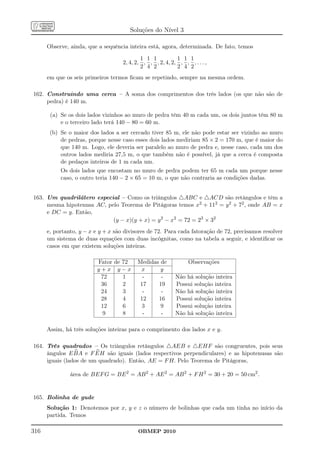 Soluções do Nível 3

      Observe, ainda, que a sequência inteira está, agora, determinada. De fato, temos

                                            1 1 1          1 1 1
                                    2, 4, 2, , , , 2, 4, 2, , , , . . . ,
                                            2 4 2          2 4 2
      em que os seis primeiros termos ﬁcam se repetindo, sempre na mesma ordem.

162. Construindo uma cerca – A soma dos comprimentos dos três lados (os que não são de
     pedra) é 140 m.

       (a) Se os dois lados vizinhos ao muro de pedra têm 40 m cada um, os dois juntos têm 80 m
           e o terceiro lado terá 140 − 80 = 60 m.
       (b) Se o maior dos lados a ser cercado tiver 85 m, ele não pode estar ser vizinho ao muro
           de pedras, porque nesse caso esses dois lados mediriam 85 × 2 = 170 m, que é maior do
           que 140 m. Logo, ele deveria ser paralelo ao muro de pedra e, nesse caso, cada um dos
           outros lados mediria 27,5 m, o que também não é possível, já que a cerca é composta
           de pedaços inteiros de 1 m cada um.
           Os dois lados que encostam no muro de pedra podem ter 65 m cada um porque nesse
           caso, o outro teria 140 − 2 × 65 = 10 m, o que não contraria as condições dadas.


163. Um quadrilátero especial – Como os triângulos △ABC e △ACD são retângulos e têm a
     mesma hipotenusa AC, pelo Teorema de Pitágoras temos x2 + 112 = y 2 + 72 , onde AB = x
     e DC = y. Então,
                            (y − x)(y + x) = y 2 − x2 = 72 = 23 × 32
      e, portanto, y − x e y + x são divisores de 72. Para cada fatoração de 72, precisamos resolver
      um sistema de duas equações com duas incógnitas, como na tabela a seguir, e identiﬁcar os
      casos em que existem soluções inteiras.

                          Fator de 72     Medidas de            Observações
                          y+x y−x          x      y
                           72      1       -      -        Não há solução inteira
                           36      2      17     19        Possui solução inteira
                           24      3       -      -        Não há solução inteira
                           28      4      12     16        Possui solução inteira
                           12      6       3      9        Possui solução inteira
                            9      8       -      -        Não há solução inteira

      Assim, há três soluções inteiras para o comprimento dos lados x e y.

164. Três quadrados – Os triângulos retângulos △AEB e △EHF são congruentes, pois seus
     ângulos E BA e F EH são iguais (lados respectivos perpendiculares) e as hipotenusas são
     iguais (lados de um quadrado). Então, AE = F H. Pelo Teorema de Pitágoras,

               área de BEF G = BE 2 = AB 2 + AE 2 = AB 2 + F H 2 = 30 + 20 = 50 cm2 .


165. Bolinha de gude
      Solução 1: Denotemos por x, y e z o número de bolinhas que cada um tinha no início da
      partida. Temos

316                                       OBMEP 2010
 