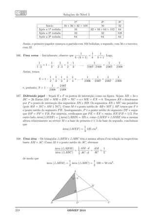 Soluções do Nível 3

                                                1o                             2o            3o
                       Início           16 + 56 + 32 = 104                     56           32
                  Após a 1a rodada              16                     32 + 16 + 64 = 112   64
                  Após a 2a rodada              32                             32           128
                  Após a 3a rodada              64                             64           64

      Assim, o primeiro jogador começou a partida com 104 bolinhas, o segundo, com 56 e o terceiro,
      com 32.

                                                          1       1  1
166. Uma soma – Inicialmente, observe que                        = −    . Logo,
                                                     k · (k + 1)  k k+1
                  1     1           1   1 1                               1           1     1
                     =1− ,             = − ,                 ...,                 =      −      .
                 1·2    2          2·3  2 3                         2 007 · 2 008   2 007 2 008
      Assim, temos
                             1 1 1 1 1          1     1     1     1
                    S =1−     + − + − + ... +      −     +     −
                             2 2 3 3 4        2 006 2 007 2 007 2 008
                               1     2 007
      e, portanto, S = 1 −         =       .
                             2 008   2 008

167. Dobrando papel – Sejam E e F os pontos de interseção, como na ﬁgura. Sejam AB = 2a e
     BC = 2b. Então AM = M B = DN = N C = a e M E = EN = b. Traçamos AN e denotamos
     por P o ponto de interseção dos segmentos AN e BD. Os segmentos AN e M C são paralelos
     (pois AM = N C e AM N C). Como M é o ponto médio de AB e M F AP, temos que F é
     o ponto médio do segmento P B. Analogamente, P é o ponto médio do segmento DF e segue
     que DP = P F = F B. Por simetria, veriﬁcamos que P E = EF e, então, EF/F B = 1/2. Por
     outro lado, área(△M BE) = 1 área(△ABD) = 125 e, como △M EF e △M BE têm a mesma
                                   4
     altura relativamente ao vértice M e a base do primeiro é 1/3 da base do segundo, concluímos
     que
                                                      1
                                     área(△M EF ) = 125 cm2 .
                                                      3

168. Uma área – Os triângulos △ABM e △ABC têm a mesma altura d em relação às respectivas
     bases AM e AC. Como M é o ponto médio de AC, obtemos
                                                             1
                                  área (△ABM )               2   AM · d   AM  1
                                               =             1          =    = ,
                                  área (△ABC)                2   AC · d   AC  2

      de modo que
                                               1              1
                         área (△ABM ) =          área (△ABC) = 100 = 50 cm2 .
                                               2              2

                                                     A

                                                 a       a

                                                                       M

                                                     P



                              B                          D                          C


318                                        OBMEP 2010
 