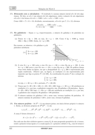 Soluções do Nível 3

174. Brincando com a calculadora – O resultado é o mesmo número inicial a b c de três alga-
     rismos. De fato, se a b c é um número de três algarismos, então o número de seis algarismos
     a b c a b c é da forma a b c a b c = 1 000 × a b c + a b c = 1 001 × a b c.
      Como 1 001 = 7 × 11 × 13, dividindo, sucessivamente, a b c a b c por 7, 11 e 13, obtemos
                                         abcabc      1 001 × a b c
                                                   =               = a b c.
                                       7 × 11 × 13       1 001


175. No galinheiro – Sejam x e y, respectivamente, o número de galinhas e de pintinhos no
     galinheiro.

       (a) Temos 4x + 2y = 240, ou seja, 2x + y = 120. Como 8 kg = 8 000 g, temos
           160x + 40y ≤ 8 000. Assim, 4x + y ≤ 200.

                                                                  200
      Em resumo, os números x de galinhas e y de                         r:y = 200- 4x

      pintinhos satisfazem                                        150
                                                               (0,120)
                         2x + y = 120                              100
                  (∗)
                         4x + y ≤ 200
                                                                   50                          P


                                                                     0     10    20      30   40   50   60   70
                                                                                                                  s:y = 120 - 2x



       (b) A reta 2x + y = 120 corta o eixo Ox em x = 60 e o eixo Oy em y = 120. A reta
           4x + y = 200 corta o eixo Ox em x = 50 e o eixo Oy em y = 200. Os gráﬁcos dessas
           retas estão dadas na ﬁgura, em que a desigualdade 4x + y ≤ 200 é representada pela
           região sombreada. Observe que, na ﬁgura, as condições (∗) são representadas pelo
           segmento que liga os pontos P e (0, 120). As coordenadas do ponto P são a solução do
           sistema
                                                2x + y = 120
                                                4x + y = 200,
           ou seja, x = 40 e y = 40 e, portanto, P = (40, 40).
       (c) Temos que 2 × 20 + 80 = 120 e 4 × 20 + 80 ≤ 200. Logo, x = 20 e y = 80 satisfazem as
           condições (∗) e, por isso, o galinheiro comporta, sim, 20 galinhas e 80 pintinhos. Agora,
           2 × 30 + 100 = 120, logo, x = 30 e y = 100 não satisfazem as condições (∗) e, por isso,
           o galinheiro não comporta 30 galinhas e 100 pintinhos.
       (d) O número máximo de galinhas é 40 e, nesse caso, teremos também 40 pintinhos. O
           número máximo de pintinhos é 120 e, nesse caso, teremos 0 galinhas.


176. Um número perfeito – Se 231 − 1 é um número primo, seu único divisor próprio é o número
     1. Então, os divisores próprios de 230 (231 − 1) são

                1, 2, 22 , . . . , 229 , 230 , (231 − 1), 2(231 − 1), 22 (231 − 1), . . . 229 (231 − 1).

      A soma S desses divisores é

                  S = [1 + 2 + 22 + · · · + 229 + 230 ] + (231 − 1)[1 + 2 + 22 + · · · + 229 ] .

      Em cada um dos dois colchetes aparece a soma Sn de uma progressão geométrica de n termos,
      sendo o primeiro termo igual a 1 e a razão igual a 2: o primeiro colchete é S31 , com 31 termos e

322                                            OBMEP 2010
 