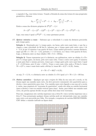 Soluções do Nível 3

     o segundo é S30 , com trinta termos. Usando a fórmula da soma dos termos de uma progressão
     geométrica, obtemos

                                231 − 1                   230 − 1
                        S31 =           = 231 − 1 e S30 =         = 230 − 1.
                                 2−1                       2−1

     Então a soma dos divisores próprios de 230 (231 − 1) é

              S = (231 − 1) + (231 − 1)[230 − 1] = (231 − 1)(1 + 230 − 1) = 230 (231 − 1).

     Logo, essa soma é igual a 230 (231 − 1), como queríamos provar.

177. Quinze minutos a mais – Sabemos que a velocidade é a razão da distância percorrida
     pelo tempo gasto.
     Solução 1: Denotando por t o tempo gasto, em horas, pelo carro mais lento, o que faz a
     viagem a uma velocidade de 60 km/h, sabemos que o tempo gasto pelo outro carro é de
     t − 1/4, já que 15 minutos é um quarto de hora. Como ambos percorrem a mesma distância,
     segue que 60 × t = 70 × (t − 1/4), portanto, t = 7/4 horas, ou 1 hora e três quartos de hora.
     Logo, a distância entre as duas cidades é 60 × 7/4 = 105 km.

     Solução 2: Vamos representar por d a distância, em quilômetros, entre as cidades A e B e
     por T o tempo gasto, em horas, pelo carro mais veloz. Como o outro carro gasta 15 minutos
     a mais para fazer o mesmo percurso, temos que o tempo gasto pelo carro mais lento é igual
     a T + 0, 25 horas, pois 15 min = 0,25 h. Como o carro mais veloz anda a 70 km/h, temos
     70 = d/T e, como o mais lento anda a 60 km/h, temos 60 = d/(T + 0, 25). Assim,

                                      d = 70 × T = 60(T + 0, 25),

     ou seja, T = 1,5 h, e a distância entre as cidades A e B é igual a d = 70 × 1,5 = 105 km.

178. Outros caminhos – Qualquer que seja o trajeto de Júlia da sua casa até a escola, se ela
     deseja seguir um caminho mais curto, ela deve percorrer exatamente oito quarteirões para a
     direita e cinco quarteirões para cima. Um caminho mais curto ligando a sua casa até a escola
     é, então, uma sequência de “travessias de quarteirões”, sendo oito delas no sentido horizontal
     (para a direita) e cinco no sentido vertical (para cima). Assim, para deﬁnir um caminho mais
     curto, ela precisa apenas decidir em que ordem fará essas treze travessias.
     Para isso, imaginemos oito cartelas impressas com a letra D e cinco cartelas impressas com a
     letra C. Uma permutação qualquer dessas cartelas pode ser interpretada como um caminho
     mais curto a ser percorrido por Júlia. Por exemplo, a sequência de cartelas DDCDCCDDDD-
     CDC deﬁne o caminho indicado na ﬁgura dada.




                                         OBMEP 2010                                              323
 