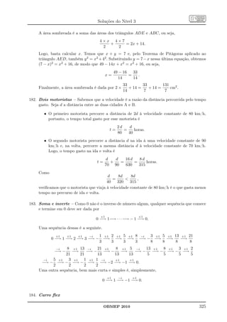 Soluções do Nível 3

    A área sombreada é a soma das áreas dos triângulos ADE e ABC, ou seja,
                                    4×x 4×7
                                       +    = 2x + 14.
                                     2   2
    Logo, basta calcular x. Temos que x + y = 7 e, pelo Teorema de Pitágoras aplicado ao
    triângulo AED, também y 2 = x2 + 42 . Substituindo y = 7 − x nessa última equação, obtemos
    (7 − x)2 = x2 + 16, de modo que 49 − 14x + x2 = x2 + 16, ou seja,
                                                49 − 16   33
                                          x=            =    .
                                                  14      14
                                                       33        33        131
    Finalmente, a área sombreada é dada por 2 ×           + 14 =    + 14 =     cm2 .
                                                       14         7         7

182. Dois motoristas – Sabemos que a velocidade é a razão da distância percorrida pelo tempo
     gasto. Seja d a distância entre as duas cidades A e B.

       • O primeiro motorista percorre a distância de 2d à velocidade constante de 80 km/h,
         portanto, o tempo total gasto por esse motorista é
                                                  2d   d
                                            t=       =    horas.
                                                  80   40
       • O segundo motorista percorre a distância d na ida à uma velocidade constante de 90
         km/h e, na volta, percorre a mesma distância d à velocidade constante de 70 km/h.
         Logo, o tempo gasto na ida e volta é
                                          d   d   16 d   8d
                                   t=       +   =      =     horas.
                                          70 90   630    315
    Como
                                         d     8d      8d
                                            =            ,
                                         40    320    315
    veriﬁcamos que o motorista que viaja à velocidade constante de 80 km/h é o que gasta menos
    tempo no percurso de ida e volta.

183. Soma e inverte – Como 0 não é o inverso de número algum, qualquer sequência que comece
     e termine em 0 deve ser dada por
                                     +1                         +1
                                  0 −→ 1−→ · · · −→ − 1 −→ 0.

    Uma sequência dessas é a seguinte.
              +1   +1   +1   −i 1 +1 2 +1 5 +1 8 −i 3 +1 5 +1 13 +1 21
           0 −→ 1 −→ 2 −→ 3 −→ − −→ −→ −→ −→ − −→ −→             −→
                                3    3    3    3    8    8    8      8
              −i  8 +1 13 −i      21 +1     8 +1 5 −i        13 +1 8 +1 3 +1 2
             −→ −    −→     −→ − −→ − −→               −→ − −→ − −→ − −→
                 21      21       13        13     13        5     5    5    5
      −i  5 +1 3 +1 1 +1 1 −i               +1      +1
     −→ − −→ − −→ − −→ −→ −2 −→ −1 −→ 0.
          2        2       2     2
    Uma outra sequência, bem mais curta e simples é, simplesmente,
                                           +1     −i       +1
                                         0 −→ 1 −→ −1 −→ 0.


184. Carro ﬂex

                                         OBMEP 2010                                       325
 
