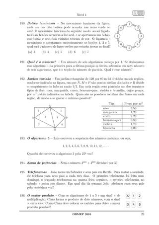 Nível 1

190. Botões luminosos – No mecanismo luminoso da ﬁgura,                                                      1
     cada um dos oito botões pode acender nas cores verde ou                                        8                2
     azul. O mecanismo funciona do seguinte modo: ao ser ligado,
     todos os botões acendem a luz azul, e se apertamos um botão,                               7                            3
     esse botão e seus dois vizinhos trocam de cor. Se ligarmos o
     mecanismo e apertarmos sucessivamente os botões 1, 3 e 5,                                      6                4
     qual será o número de luzes verdes que estarão acesas no ﬁnal?                                       5
      (a) 3       (b) 4     (c) 5             (d) 6        (e) 7


191. Qual é o número? – Um número de seis algarismos começa por 1. Se deslocamos
     esse algarismo 1 da primeira para a última posição à direita, obtemos um novo número
     de seis algarismos, que é o triplo do número de partida. Qual é esse número?

192. Jardim variado – Um jardim retangular de 120 por 80 m foi dividido em seis regiões,
     conforme indicado na ﬁgura, em que N, M e P são pontos médios dos lados e R divide
     o comprimento do lado na razão 1/3. Em cada região será plantado um dos seguintes
     tipos de ﬂor: rosa, margarida, cravo, bem-me-quer, violeta e bromélia, cujos preços,
     por m2 , estão indicados na tabela. Quais são as possíveis escolhas das ﬂores em cada
     região, de modo a se gastar o mínimo possível?
                                                                                         Tipo           Preço por m2
                        M
                                                                                rosa                        3,50
              1                     5
                                                                                margarida                   1,20
        N           3           4         P
                                                                                cravo                       2,20
                                                                                bem-me-quer                 0,80
              2                     6                                           violeta                     1,70
                            R                                                   bromélia                    3,00


193. O algarismo 3 – Luis escreveu a sequência dos números naturais, ou seja,

                                        1, 2, 3, 4, 5, 6, 7, 8, 9, 10, 11, 12, . . . .

     Quando ele escreveu o algarismo 3 pela 25a vez?

194. Soma de potências – Será o número 3444 + 4333 divisível por 5?

195. Telefonemas – João mora em Salvador e seus pais em Recife. Para matar a saudade,
     ele telefona para seus pais a cada três dias. O primeiro telefonema foi feito num
     domingo, o segundo telefonema na quarta feira seguinte, o terceiro telefonema no
     sábado, e assim por diante. Em qual dia da semana João telefonou para seus pais
     pela centésima vez?

196. O maior produto – Com os algarismos de 1 a 5 e um sinal × de                                        X       1       2
     multiplicação, Clara forma o produto de dois números, com o sinal
     × entre eles. Como Clara deve colocar os cartões para obter o maior                                 3       4       5
     produto possível?

                                                 OBMEP 2010                                                                  29
 