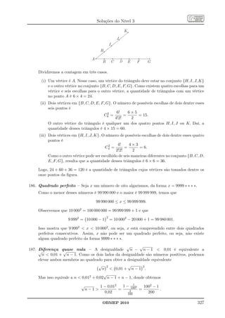 Soluções do Nível 3

                                                                  K
                                                          J
                                                  I
                                         H

                                   A
                                          B           C       D       E   F   G

    Dividiremos a contagem em três casos.

      (i) Um vértice é A. Nesse caso, um vértice do triângulo deve estar no conjunto {H, I, J, K}
          e o outro vértice no conjunto {B, C, D, E, F, G}. Como existem quatro escolhas para um
          vértice e seis escolhas para o outro vértice, a quantidade de triângulos com um vértice
          no ponto A é 6 × 4 = 24.
      (ii) Dois vértices em {B, C, D, E, F, G}. O número de possíveis escolhas de dois dentre esses
           seis pontos é
                                             2    6!    6×5
                                          C6 =        =      = 15.
                                                 4!2!    2
           O outro vértice do triângulo é qualquer um dos quatro pontos H, I, J ou K. Daí, a
           quantidade desses triângulos é 4 × 15 = 60.
     (iii) Dois vértices em {H, I, J, K}. O número de possíveis escolhas de dois dentre esses quatro
           pontos é
                                             2    4!     4×3
                                           C4 =       =        = 6.
                                                 2!2!       2
           Como o outro vértice pode ser escolhido de seis maneiras diferentes no conjunto {B, C, D,
           E, F, G}, resulta que a quantidade desses triângulos é 6 × 6 = 36.

    Logo, 24 + 60 + 36 = 120 é a quantidade de triângulos cujos vértices são tomados dentre os
    onze pontos da ﬁgura.

186. Quadrado perfeito – Seja x um número de oito algarismos, da forma x = 9999 ∗ ∗ ∗ ∗.
    Como o menor desses números é 99 990 000 e o maior é 99 999 999, temos que

                                       99 990 000 ≤ x ≤ 99 999 999.

    Observemos que 10 0002 = 100 000 000 = 99 999 999 + 1 e que
                                              2
                     9 9992 = 10 000 − 1          = 10 0002 − 20 000 + 1 = 99 980 001.

    Isso mostra que 9 9992  x  10 0002 , ou seja, x está compreendido entre dois quadrados
    perfeitos consecutivos. Assim, x não pode ser um quadrado perfeito, ou seja, não existe
    algum quadrado perfeito da forma 9999 ∗ ∗ ∗ ∗.
                                                     √      √
187. Diferença quase nula – A desigualdade
                  √                                    n − n − 1  0,01 é equivalente a
     √
       n  0,01 + n − 1. Como os dois lados da desigualdade são números positivos, podemos
     elevar ambos membros ao quadrado para obter a desigualdade equivalente
                                      √ 2            √       2
                                        n  0,01 + n − 1 .
                                         √
     Mas isso equivale a n  0,012 + 0,02 n − 1 + n − 1, donde obtemos
                                                            1
                             √           1 − 0,012   1 − 1002   1002 − 1
                                 n−1              =     2    =          .
                                           0,02         100
                                                                  200

                                          OBMEP 2010                                            327
 