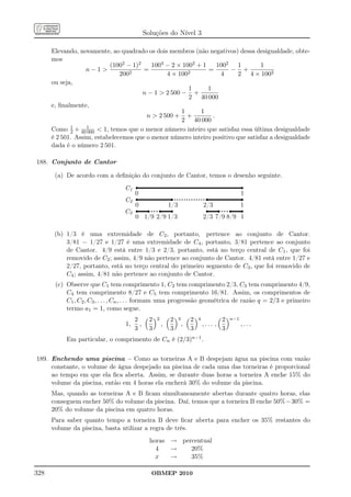 Soluções do Nível 3

      Elevando, novamente, ao quadrado os dois membros (não negativos) dessa desigualdade, obte-
      mos
                           (1002 − 1)2    1004 − 2 × 1002 + 1     1002 1         1
                   n−1           2
                                       =               2
                                                              =       − +
                               200             4 × 100             4     2 4 × 1002
      ou seja,
                                                       1      1
                                       n − 1  2 500 − +
                                                       2 40 000
      e, ﬁnalmente,
                                                     1     1
                                        n  2 500 + +           .
                                                     2 40 000
             1
      Como 2 + 40 1  1, temos que o menor número inteiro que satisfaz essa última desigualdade
                   000
      é 2 501. Assim, estabelecemos que o menor número inteiro positivo que satisfaz a desigualdade
      dada é o número 2 501.

188. Conjunto de Cantor

       (a) De acordo com a deﬁnição do conjunto de Cantor, temos o desenho seguinte.
                                 C1
                                       0                                                            1
                                 C2
                                       0                   1/3                   2/3                1
                                 C3
                                       0 1/9 2/9 1/3                             2/3 7/9 8/9 1

       (b) 1/3 é uma extremidade de C2 , portanto, pertence ao conjunto de Cantor.
           3/81 = 1/27 e 1/27 é uma extremidade de C4 , portanto, 3/81 pertence ao conjunto
           de Cantor. 4/9 está entre 1/3 e 2/3, portanto, está no terço central de C1 , que foi
           removido de C2 ; assim, 4/9 não pertence ao conjunto de Cantor. 4/81 está entre 1/27 e
           2/27, portanto, está no terço central do primeiro segmento de C3 , que foi removido de
           C4 ; assim, 4/81 não pertence ao conjunto de Cantor.
       (c) Observe que C1 tem comprimento 1, C2 tem comprimento 2/3, C3 tem comprimento 4/9,
           C4 tem comprimento 8/27 e C5 tem comprimento 16/81. Assim, os comprimentos de
           C1 , C2 , C3 , . . . , Cn , . . . formam uma progressão geométrica de razão q = 2/3 e primeiro
           termo a1 = 1, como segue.
                                       2       2   2       2     3       2   4            2   n−1
                                  1,     ,             ,             ,           ,... ,             ,...
                                       3       3           3             3                3
           Em particular, o comprimento de Cn é (2/3)n−1 .


189. Enchendo uma piscina – Como as torneiras A e B despejam água na piscina com vazão
     constante, o volume de água despejado na piscina de cada uma das torneiras é proporcional
     ao tempo em que ela ﬁca aberta. Assim, se durante duas horas a torneira A enche 15% do
     volume da piscina, então em 4 horas ela encherá 30% do volume da piscina.
      Mas, quando as torneiras A e B ﬁcam simultaneamente abertas durante quatro horas, elas
      conseguem encher 50% do volume da piscina. Daí, temos que a torneira B enche 50%−30% =
      20% do volume da piscina em quatro horas.
      Para saber quanto tempo a torneira B deve ﬁcar aberta para encher os 35% restantes do
      volume da piscina, basta utilizar a regra de três.
                                               horas → percentual
                                                 4   →    20%
                                                 x   →    35%

328                                            OBMEP 2010
 